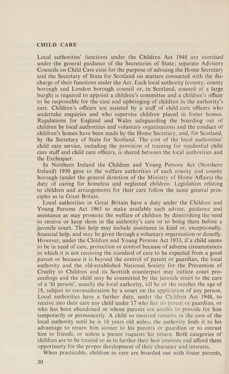 CHILD CARE Local authorities’ functions under the Children Act 1948 are exercised under the general guidance of the Secretaries of State; separate Advisory Councils on Child Care exist for the purpose of advising the Home Secretary and the Secretary of State for Scotland on matters connected with the dis- charge of their functions under the Act. Each local authority (county, county borough and London borough council or, in Scotland, council of a large burgh) is required to appoint a children’s committee and a children’s officer to be responsible for the care and upbringing of children in the authority’s care. Children’s officers are assisted by a staff of child care officers who undertake enquiries and who supervise children placed in foster homes. Regulations for England and Wales safeguarding the boarding out of children by local authorities and voluntary organisations and the conduct of children’s homes have been made by the Home Secretary, and, for Scotland, by the Secretary of State for Scotland. The cost of the loca! authorities’ child care service, including the provision of training for residential child care staff and child care officers, is shared between the local authorities and the Exchequer. In Northern Ireland the Children and Young Persons Act (Northern Ireland) 1950 gave to the welfare authorities of each county and county borough (under the general direction of the Ministry of Home Affairs) the duty of caring for homeless and neglected children. Legislation relating to children and arrangements for their care follow the same general prin- ciples as in Great Britain. Local authorities in Great Britain have a duty under the Children and Young Persons Act 1963 to make available such advice, guidance and assistance as may promote the welfare of children by diminishing the need to receive or keep them in the authority’s care or to bring them before a juvenile court. This help may include assistance in kind or, exceptionally, financial help, and may be given through a voluntary organisation or directly. However, under the Children and Young Persons Act 1933, if a child seems to be in need of care, protection or control because of adverse circumstances in which it is not receiving the standard of care to be expected from a good parent or because it is beyond the control of parent or guardian, the local authority and the old-established National Society for the Prevention of Cruelty to Children and its Scottish counterpart may initiate court pro- ceedings and the child may be committed by the juvenile court to the care of a ‘fit person’, usually the local authority, till he or she reaches the age of i8, subject to reconsideration by a court on the application of any person. Local authorities have a further duty, under the Children Act 1948, to receive into their care any child under 17 who has no parent or guardian, or who has been abandoned or whose parents are unable to provide for him temporarily or permanently. A child so received remains in the care of the local authority until he is 18 years old unless the authority finds it to his advantage to return him sooner to his parents or guardian or to entrust him to friends, or unless a parent requests his return. Both categories of children are to be treated so as to further their best interests and afford them opportunity for the proper development of their character and interests. When practicable, children in care are boarded out with foster parents,