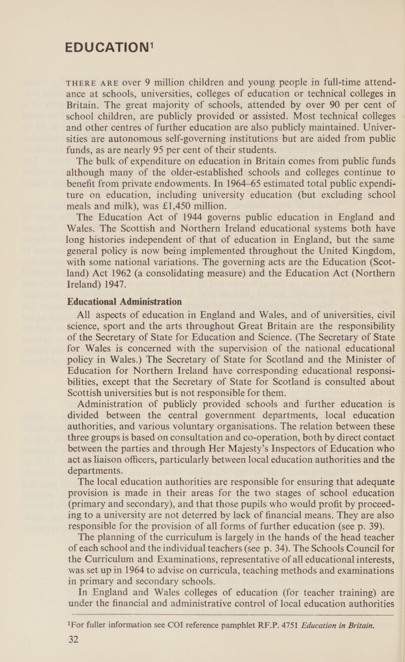 EDUCATION' THERE ARE over 9 million children and young people in full-time attend- ance at schools, universities, colleges of education or technical colleges in Britain. The great majority of schools, attended by over 90 per cent of school children, are publicly provided or assisted. Most technical colleges and other centres of further education are also publicly maintained. Univer- sities are autonomous self-governing institutions but are aided from public funds, as are nearly 95 per cent of their students. The bulk of expenditure on education in Britain comes from public funds although many of the older-established schools and colleges continue to benefit from private endowments. In 1964-65 estimated total public expendi- ture on education, including university education (but excluding school meals and milk), was £1,450 million. The Education Act of 1944 governs public education in England and Wales. The Scottish and Northern Ireland educational systems both have long histories independent of that of education in England, but the same general policy is now being implemented throughout the United Kingdom, with some national variations. The governing acts are the Education (Scot- land) Act 1962 (a consolidating measure) and the Education Act (Northern Ireland) 1947. Educational Administration All aspects of education in England and Wales, and of universities, civil science, sport and the arts throughout Great Britain are the responsibility of the Secretary of State for Education and Science. (The Secretary of State for Wales is concerned with the supervision of the national educational policy in Wales.) The Secretary of State for Scotland and the Minister of Education for Northern Ireland have corresponding educational responsi- bilities, except that the Secretary of State for Scotland is consulted about Scottish universities but is not responsible for them. Administration of publicly provided schools and further education is divided between the central government departments, local education authorities, and various voluntary organisations. The relation between these three groups is based on consultation and co-operation, both by direct contact between the parties and through Her Majesty’s Inspectors of Education who act as liaison officers, particularly between local education authorities and the departments. The local education authorities are responsible for ensuring that adequate provision is made in their areas for the two stages of school education (primary and secondary), and that those pupils who would profit by proceed- ing to a university are not deterred by lack of financial means. They are also responsible for the provision of all forms of further education (see p. 39). The planning of the curriculum is largely in the hands of the head teacher of each school and the individual teachers (see p. 34). The Schools Council for the Curriculum and Examinations, representative of all educational interests, was set up in 1964 to advise on curricula, teaching methods and examinations in primary and secondary schools. In England and Wales colleges of education (for teacher training) are under the financial and administrative control of local education authorities  1For fuller information see COI reference pamphlet RF.P. 4751 Education in Britain.