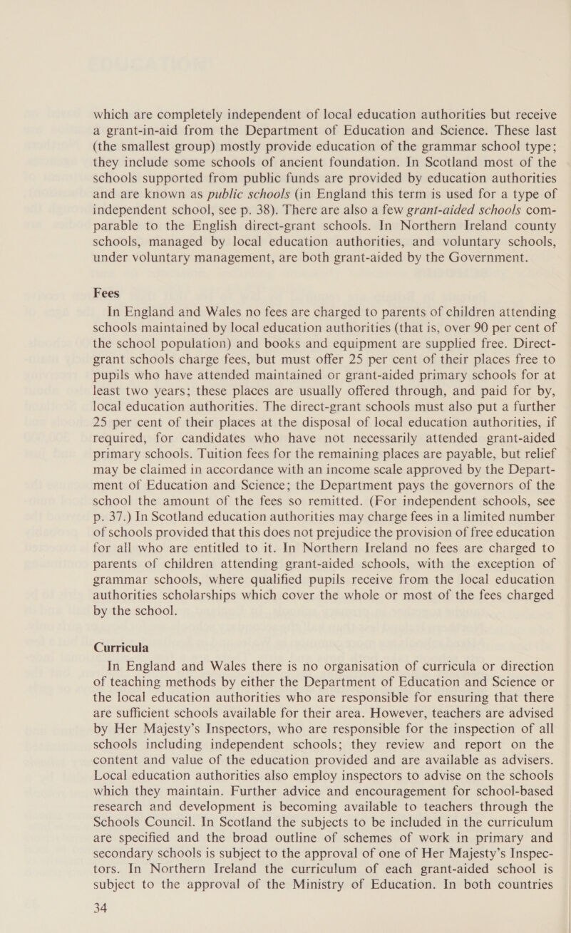 which are completely independent of local education authorities but receive a grant-in-aid from the Department of Education and Science. These last (the smallest group) mostly provide education of the grammar school type; they include some schools of ancient foundation. In Scotland most of the schools supported from public funds are provided by education authorities and are known as public schools (in England this term is used for a type of independent school, see p. 38). There are also a few grant-aided schools com- parable to the English direct-grant schools. In Northern Ireland county schools, managed by local education authorities, and voluntary schools, under voluntary management, are both grant-aided by the Government. Fees In England and Wales no fees are charged to parents of children attending schools maintained by local education authorities (that is, over 90 per cent of the school population) and books and equipment are supplied free. Direct- grant schools charge fees, but must offer 25 per cent of their places free to pupils who have attended maintained or grant-aided primary schools for at least two years; these places are usually offered through, and paid for by, local education authorities. The direct-grant schools must also put a further 25 per cent of their places at the disposal of local education authorities, if required, for candidates who have not necessarily attended grant-aided primary schools. Tuition fees for the remaining places are payable, but relief may be claimed in accordance with an income scale approved by the Depart- ment of Education and Science; the Department pays the governors of the school the amount of the fees so remitted. (For independent schools, see p. 37.) In Scotland education authorities may charge fees in a limited number of schools provided that this does not prejudice the provision of free education for all who are entitled to it. In Northern Ireland no fees are charged to parents of children attending grant-aided schools, with the exception of grammar schools, where qualified pupils receive from the local education authorities scholarships which cover the whole or most of the fees charged by the school. Curricula In England and Wales there is no organisation of curricula or direction of teaching methods by either the Department of Education and Science or the local education authorities who are responsible for ensuring that there are sufficient schools available for their area. However, teachers are advised by Her Majesty’s Inspectors, who are responsible for the inspection of all schools including independent schools; they review and report on the content and value of the education provided and are available as advisers. Local education authorities also employ inspectors to advise on the schools which they maintain. Further advice and encouragement for school-based research and development is becoming available to teachers through the Schools Council. In Scotland the subjects to be included in the curriculum are specified and the broad outline of schemes of work in primary and secondary schools is subject to the approval of one of Her Majesty’s Inspec- tors. In Northern Ireland the curriculum of each grant-aided school is subject to the approval of the Ministry of Education. In both countries