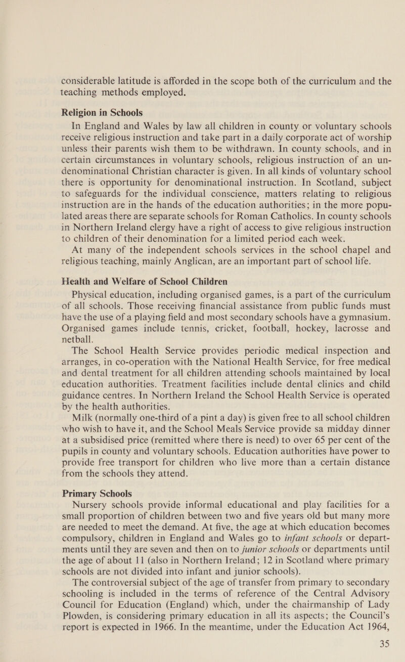 considerable latitude is afforded in the scope both of the curriculum and the teaching methods employed. Religion in Schools In England and Wales by law all children in county or voluntary schools receive religious instruction and take part in a daily corporate act of worship unless their parents wish them to be withdrawn. In county schools, and in certain circumstances in voluntary schools, religious instruction of an un- denominational Christian character is given. In all kinds of voluntary school there is opportunity for denominational instruction. In Scotland, subject to safeguards for the individual conscience, matters relating to religious instruction are in the hands of the education authorities; in the more popu- lated areas there are separate schools for Roman Catholics. In county schools in Northern Ireland clergy have a right of access to give religious instruction to children of their denomination for a limited period each week. At many of the independent schools services in the school chapel and religious teaching, mainly Anglican, are an important part of school life. Health and Welfare of School Children Physical education, including organised games, is a part of the curriculum of all schools. Those receiving financial assistance from public funds must have the use of a playing field and most secondary schools have a gymnasium. Organised games include tennis, cricket, football, hockey, lacrosse and netball. The School Health Service provides periodic medical inspection and arranges, in co-operation with the National Health Service, for free medical and dental treatment for all children attending schools maintained by local education authorities. Treatment facilities include dental clinics and child guidance centres. In Northern Ireland the School Health Service is operated by the health authorities. Milk (normally one-third of a pint a day) is given free to all school children who wish to have it, and the School Meals Service provide sa midday dinner at a subsidised price (remitted where there is need) to over 65 per cent of the pupils in county and voluntary schools. Education authorities have power to provide free transport for children who live more than a certain distance from the schools they attend. Primary Schools Nursery schools provide informal educational and play facilities for a small proportion of children between two and five years old but many more are needed to meet the demand. At five, the age at which education becomes compulsory, children in England and Wales go to infant schools or depart- ments until they are seven and then on to junior schools or departments until the age of about 11 (also in Northern Ireland; 12 in Scotland where primary schools are not divided into infant and junior schools). The controversial subject of the age of transfer from primary to secondary schooling is included in the terms of reference of the Central Advisory Council for Education (England) which, under the chairmanship of Lady Plowden, is considering primary education in all its aspects; the Council’s report is expected in 1966. In the meantime, under the Education Act 1964,