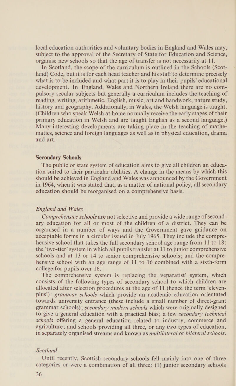 local education authorities and voluntary bodies in England and Wales may, subject to the approval of the Secretary of State for Education and Science, organise new schools so that the age of transfer is not necessarily at 11. In Scotland, the scope of the curriculum is outlined in the Schools (Scot- land) Code, but it is for each head teacher and his staff to determine precisely what is to be included and what part it is to play in their pupils’ educational development. In England, Wales and Northern Ireland there are no com- pulsory secular subjects but generally a curriculum includes the teaching of reading, writing, arithmetic, English, music, art and handwork, nature study, history and geography. Additionally, in Wales, the Welsh language is taught. (Children who speak Welsh at home normally receive the early stages of their primary education in Welsh and are taught English as a second language.) Many interesting developments are taking place in the teaching of mathe- matics, science and foreign languages as well as in physical education, drama and art. Secondary Schools The public or state system of education aims to give all children an educa- tion suited to their particular abilities. A change in the means by which this should be achieved in England and Wales was announced by the Government in 1964, when it was stated that, as a matter of national policy, all secondary education should be reorganised on a comprehensive basis. England and Wales Comprehensive schools are not selective and provide a wide range of second- ary education for all or most of the children of a district. They can be organised in a number of ways and the Government gave guidance on acceptable forms in a circular issued in July 1965. They include the compre- hensive school that takes the full secondary school age range from 11 to 18; the ‘two-tier’ system in which all pupils transfer at 11 to junior comprehensive schools and at 13 or 14 to senior comprehensive schools; and the compre- hensive school with an age range of 11 to 16 combined with a sixth-form college for pupils over 16. The comprehensive system is replacing the ‘separatist’ system, which consists of the following types of secondary school to which children are allocated after selection procedures at the age of 11 (hence the term ‘eleven- plus’): grammar schools which provide an academic education orientated towards university entrance (these include a small number of direct-grant grammar schools); secondary modern schools which were originally designed to give a general education with a practical bias; a few secondary technical schools offering a general education related to industry, commerce and agriculture; and schools providing all three, or any two types of education, in separately organised streams and known as multilateral or bilateral schools. Scotland Until recently, Scottish secondary schools fell mainly into one of three categories or were a combination of all three: (1) junior secondary schools