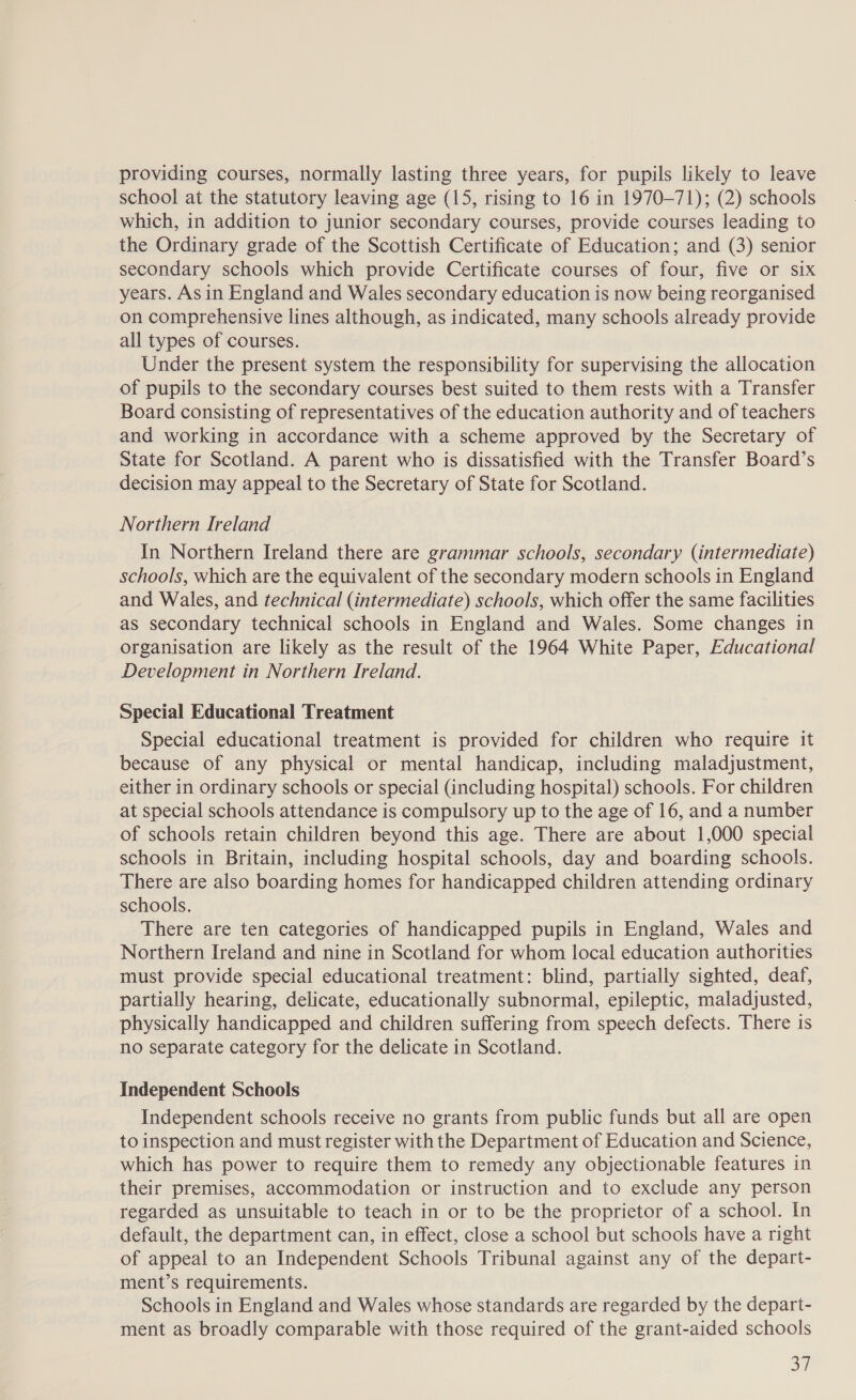 providing courses, normally lasting three years, for pupils likely to leave school at the statutory leaving age (15, rising to 16 in 1970-71); (2) schools which, in addition to junior secondary courses, provide courses leading to the Ordinary grade of the Scottish Certificate of Education; and (3) senior secondary schools which provide Certificate courses of four, five or six years. As in England and Wales secondary education is now being reorganised on comprehensive lines although, as indicated, many schools already provide all types of courses. Under the present system the responsibility for supervising the allocation of pupils to the secondary courses best suited to them rests with a Transfer Board consisting of representatives of the education authority and of teachers and working in accordance with a scheme approved by the Secretary of State for Scotland. A parent who is dissatisfied with the Transfer Board’s decision may appeal to the Secretary of State for Scotland. Northern Ireland In Northern Ireland there are grammar schools, secondary (intermediate) schools, which are the equivalent of the secondary modern schools in England and Wales, and technical (intermediate) schools, which offer the same facilities as secondary technical schools in England and Wales. Some changes in organisation are likely as the result of the 1964 White Paper, Educational Development in Northern Ireland. Special Educational Treatment Special educational treatment is provided for children who require it because of any physical or mental handicap, including maladjustment, either in ordinary schools or special (including hospital) schools. For children at special schools attendance is compulsory up to the age of 16, and a number of schools retain children beyond this age. There are about 1,000 special schools in Britain, including hospital schools, day and boarding schools. There are also boarding homes for handicapped children attending ordinary schools. There are ten categories of handicapped pupils in England, Wales and Northern Ireland and nine in Scotland for whom local education authorities must provide special educational treatment: blind, partially sighted, deaf, partially hearing, delicate, educationally subnormal, epileptic, maladjusted, physically handicapped and children suffering from speech defects. There is no separate category for the delicate in Scotland. Independent Schools Independent schools receive no grants from public funds but all are open to inspection and must register with the Department of Education and Science, which has power to require them to remedy any objectionable features in their premises, accommodation or instruction and to exclude any person regarded as unsuitable to teach in or to be the proprietor of a school. In default, the department can, in effect, close a school but schools have a right of appeal to an Independent Schools Tribunal against any of the depart- ment’s requirements. Schools in England and Wales whose standards are regarded by the depart- ment as broadly comparable with those required of the grant-aided schools