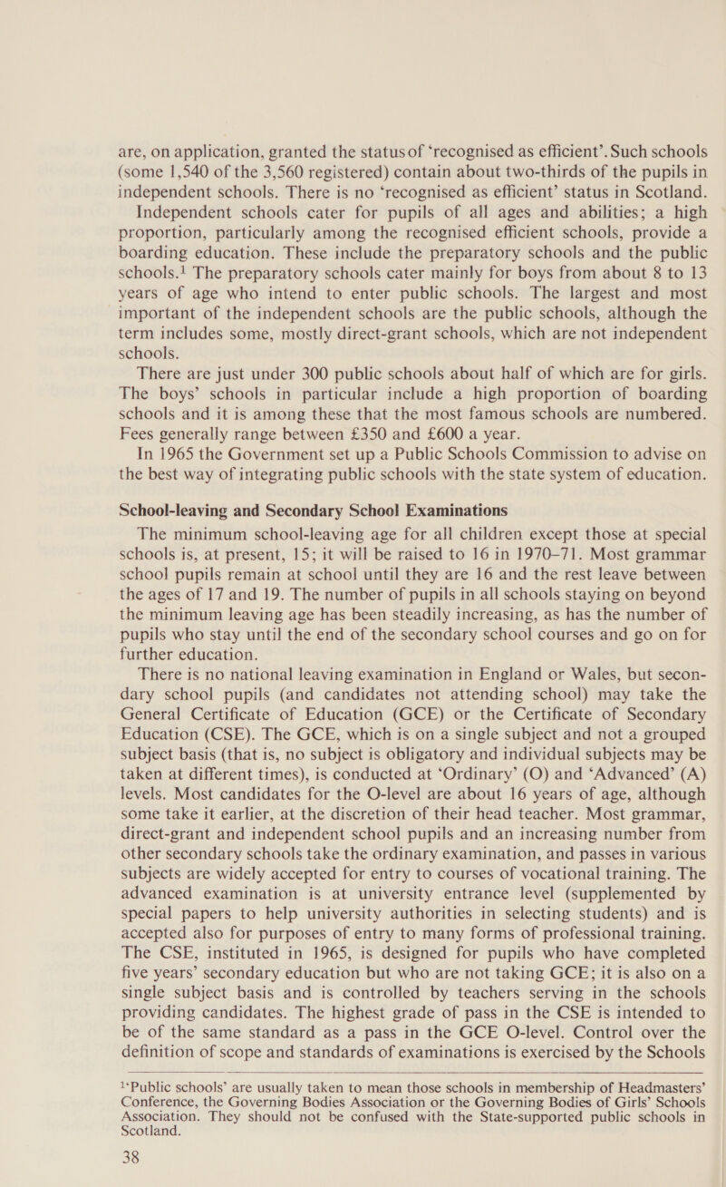 are, on application, granted the status of ‘recognised as efficient’. Such schools (some 1,540 of the 3,560 registered) contain about two-thirds of the pupils in independent schools. There is no ‘recognised as efficient’ status in Scotland. Independent schools cater for pupils of all ages and abilities; a high proportion, particularly among the recognised efficient schools, provide a boarding education. These include the preparatory schools and the public schools.! The preparatory schools cater mainly for boys from about 8 to 13 years of age who intend to enter public schools. The largest and most important of the independent schools are the public schools, although the term includes some, mostly direct-grant schools, which are not independent schools. There are just under 300 public schools about half of which are for girls. The boys’ schools in particular include a high proportion of boarding schools and it is among these that the most famous schools are numbered. Fees generally range between £350 and £600 a year. In 1965 the Government set up a Public Schools Commission to advise on the best way of integrating public schools with the state system of education. School-leaving and Secondary School Examinations The minimum school-leaving age for all children except those at special schools is, at present, 15; it will be raised to 16 in 1970-71. Most grammar school pupils remain at school until they are 16 and the rest leave between the ages of 17 and 19. The number of pupils in all schools staying on beyond the minimum leaving age has been steadily increasing, as has the number of pupils who stay until the end of the secondary school courses and go on for further education. There is no national leaving examination in England or Wales, but secon- dary school pupils (and candidates not attending school) may take the General Certificate of Education (GCE) or the Certificate of Secondary Education (CSE). The GCE, which is on a single subject and not a grouped subject basis (that is, no subject is obligatory and individual subjects may be taken at different times), is conducted at ‘Ordinary’ (O) and ‘Advanced’ (A) levels. Most candidates for the O-level are about 16 years of age, although some take it earlier, at the discretion of their head teacher. Most grammar, direct-grant and independent school pupils and an increasing number from other secondary schools take the ordinary examination, and passes in various subjects are widely accepted for entry to courses of vocational training. The advanced examination is at university entrance level (supplemented by special papers to help university authorities in selecting students) and is accepted also for purposes of entry to many forms of professional training. The CSE, instituted in 1965, is designed for pupils who have completed five years’ secondary education but who are not taking GCE; it is also ona single subject basis and is controlled by teachers serving in the schools providing candidates. The highest grade of pass in the CSE is intended to be of the same standard as a pass in the GCE O-level. Control over the definition of scope and standards of examinations is exercised by the Schools   l‘Public schools’ are usually taken to mean those schools in membership of Headmasters’ Conference, the Governing Bodies Association or the Governing Bodies of Girls’ Schools Association. They should not be confused with the State-supported public schools in Scotland.