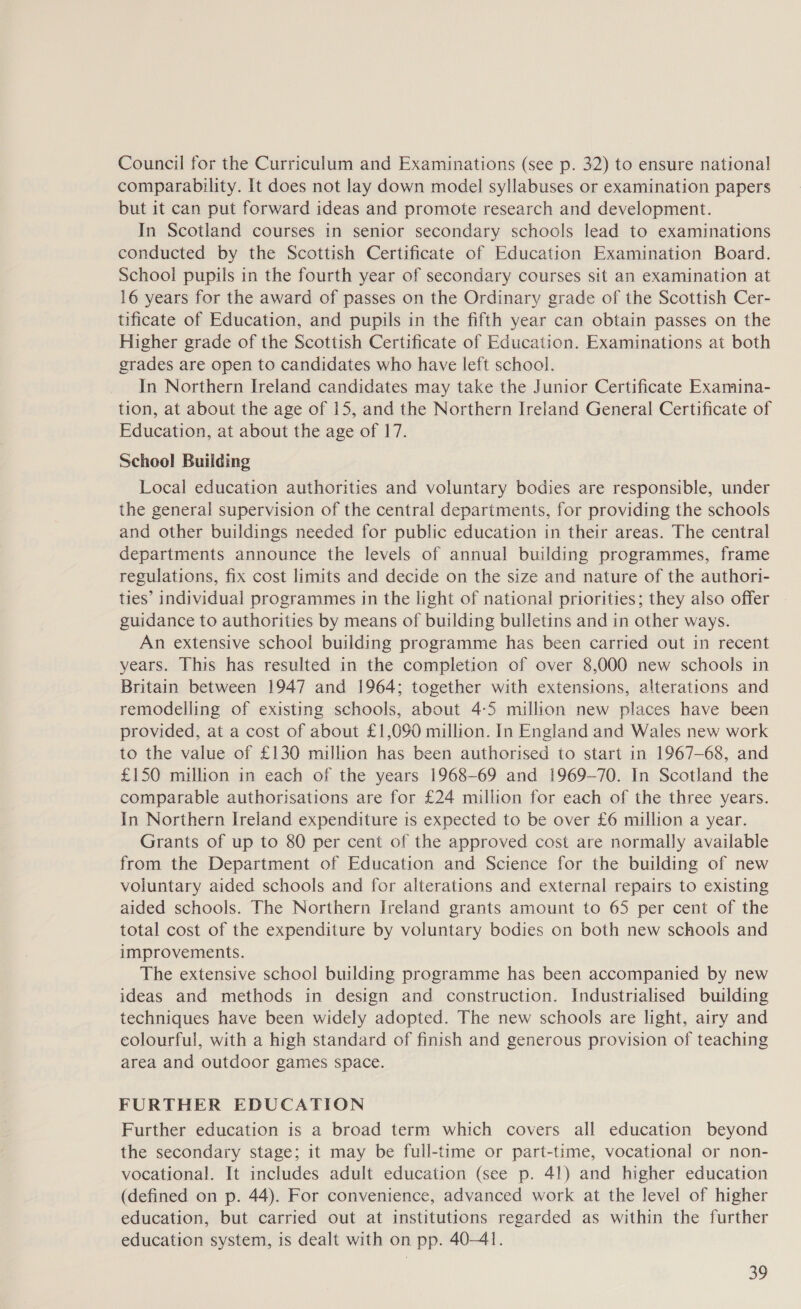Council for the Curriculum and Examinations (see p. 32) to ensure national comparability. It does not lay down model syllabuses or examination papers but it can put forward ideas and promote research and development. In Scotland courses 1n senior secondary schools lead to examinations conducted by the Scottish Certificate of Education Examination Board. School pupils in the fourth year of secondary courses sit an examination at 16 years for the award of passes on the Ordinary grade of the Scottish Cer- tificate of Education, and pupils in the fifth year can obtain passes on the Higher grade of the Scottish Certificate of Education. Examinations at both grades are open to candidates who have left school. In Northern Ireland candidates may take the Junior Certificate Examina- tion, at about the age of 15, and the Northern Ireland General Certificate of Education, at about the age of 17. School Building Local education authorities and voluntary bodies are responsible, under the general supervision of the central departments, for providing the schools and other buildings needed for public education in their areas. The central departments announce the levels of annual building programmes, frame regulations, fix cost limits and decide on the size and nature of the authori- ties’ individual programmes in the light of national priorities; they also offer guidance to authorities by means of building bulletins and in other ways. An extensive school building programme has been carried out in recent years. This has resulted in the completion of over 8,000 new schools in Britain between 1947 and 1964; together with extensions, alterations and remodelling of existing schools, about 4:5 million new places have been provided, at a cost of about £1,090 million. In England and Wales new work to the value of £130 million has been authorised to start in 1967-68, and £150 million in each of the years 1968-69 and 1969-70. In Scotland the comparable authorisations are for £24 million for each of the three years. In Northern Ireland expenditure is expected to be over £6 million a year. Grants of up to 80 per cent of the approved cost are normally available from the Department of Education and Science for the building of new voluntary aided schools and for alterations and external repairs to existing aided schools. The Northern Ireland grants amount to 65 per cent of the total cost of the expenditure by voluntary bodies on both new schools and improvements. The extensive school building programme has been accompanied by new ideas and methods in design and construction. Industrialised building techniques have been widely adopted. The new schools are light, airy and colourful, with a high standard of finish and generous provision of teaching area and outdoor games space. FURTHER EDUCATION Further education is a broad term which covers all education beyond the secondary stage; it may be full-time or part-time, vocational or non- vocational. It includes adult education (see p. 41) and higher education (defined on p. 44). For convenience, advanced work at the level of higher education, but carried out at institutions regarded as within the further education system, is dealt with on pp. 40-41.