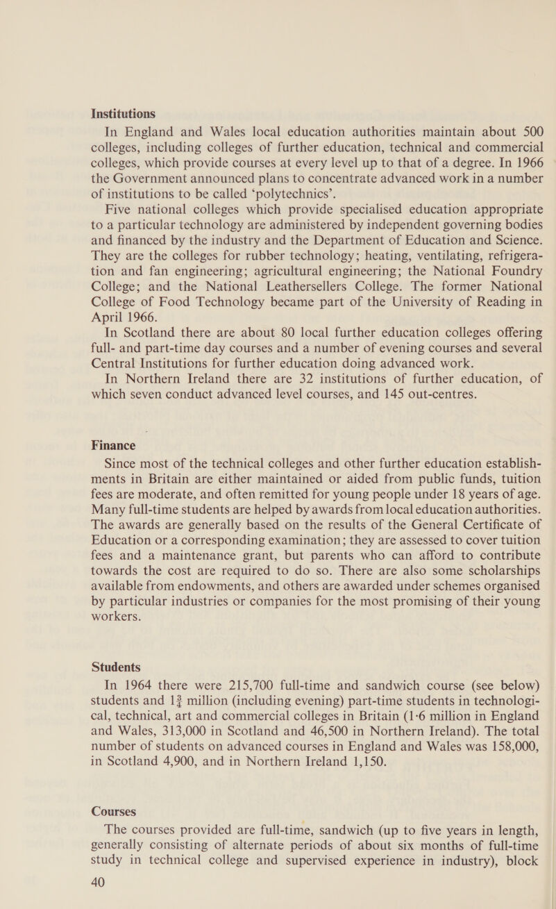 Institutions In England and Wales local education authorities maintain about 500 colleges, including colleges of further education, technical and commercial colleges, which provide courses at every level up to that of a degree. In 1966 the Government announced plans to concentrate advanced work in a number of institutions to be called ‘polytechnics’. Five national colleges which provide specialised education appropriate to a particular technology are administered by independent governing bodies and financed by the industry and the Department of Education and Science. They are the colleges for rubber technology; heating, ventilating, refrigera- tion and fan engineering; agricultural engineering; the National Foundry College; and the National Leathersellers College. The former National College of Food Technology became part of the University of Reading in April 1966. In Scotland there are about 80 local further education colleges offering full- and part-time day courses and a number of evening courses and several Central Institutions for further education doing advanced work. In Northern Ireland there are 32 institutions of further education, of which seven conduct advanced level courses, and 145 out-centres. Finance Since most of the technical colleges and other further education establish- ments in Britain are either maintained or aided from public funds, tuition fees are moderate, and often remitted for young people under 18 years of age. Many full-time students are helped by awards from local education authorities. The awards are generally based on the results of the General Certificate of Education or a corresponding examination; they are assessed to cover tuition fees and a maintenance grant, but parents who can afford to contribute towards the cost are required to do so. There are also some scholarships available from endowments, and others are awarded under schemes organised by particular industries or companies for the most promising of their young workers. Students In 1964 there were 215,700 full-time and sandwich course (see below) students and 1? million (including evening) part-time students in technologi- cal, technical, art and commercial colleges in Britain (1-6 million in England and Wales, 313,000 in Scotland and 46,500 in Northern Ireland). The total number of students on advanced courses in England and Wales was 158,000, in Scotland 4,900, and in Northern Ireland 1,150. Courses The courses provided are full-time, sandwich (up to five years in length, generally consisting of alternate periods of about six months of full-time study in technical college and supervised experience in industry), block