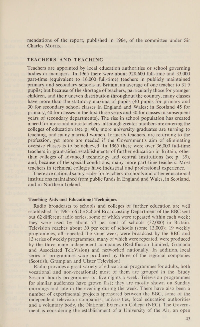 mendations of the report, published in 1964, of the committee under Sir Charles Morris. TEACHERS AND TEACHING Teachers are appointed by local education authorities or school governing bodies or managers. In 1965 there were about 328,600 full-time and 33,000 part-time (equivalent to 16,000 full-time) teachers in publicly maintained primary and secondary schools in Britain, an average of one teacher to 31-5 pupils; but because of the shortage of teachers, particularly those for younger children, and their uneven distribution throughout the country, many classes have more than the statutory maxima of pupils (40 pupils for primary and 30 for secondary school classes in England and Wales; in Scotland 45 for primary, 40 for classes in the first three years and 30 for classes in subsequent years of secondary departments). The rise in school population has created a need for more and more teachers; although greater numbers are entering the colleges of education (see p. 46), more university graduates are turning to teaching, and many married women, formerly teachers, are returning to the profession, yet more are needed if the Government’s aim of eliminating oversize classes is to be achieved. In 1965 there were over 36,000 full-time teachers in grant-aided establishments of further education in Britain, other than colleges of advanced technology and central institutions (see p. 39), and, because of the special conditions, many more part-time teachers. Most teachers in technical colleges have industrial and professional experience. There are national salary scales for teachers in schools and other educational institutions maintained from public funds in England and Wales, in Scotland, and in Northern Ireland. Teaching Aids and Educational Techniques Radio broadcasts to schools and colleges of further education are well established. In 1965-66 the School Broadcasting Department of the BBC sent out 62 different radio series, some of which were repeated within each week; they were used by about 74 per cent of schools (32,000) in Britain. Television reaches about 30 per cent of schools (some 13,000); 19 weekly programmes, all repeated the same week, were broadcast by the BBC and 13 series of weekly programmes, many of which were repeated, were produced by the three main independent companies (Rediffusion Limited, Granada and Associated TeleVision) and networked nationally. In addition, local series of programmes were produced by three of the regional companies (Scottish, Grampian and Ulster Television). Radio provides a great variety of educational programmes for adults, both vocational and non-vocational; most of them are grouped in the ‘Study Session’ hourly programmes on five nights a week. Television programmes for similar audiences have grown fast; they are mostly shown on Sunday mornings and late in the evening during the week. There have also been a number of experimental projects sponsored between the BBC, some of the independent television companies, universities, local education authorities and a voluntary body, the National Extension College (NEC). The Govern- ment is considering the establishment of a University of the Air, an open