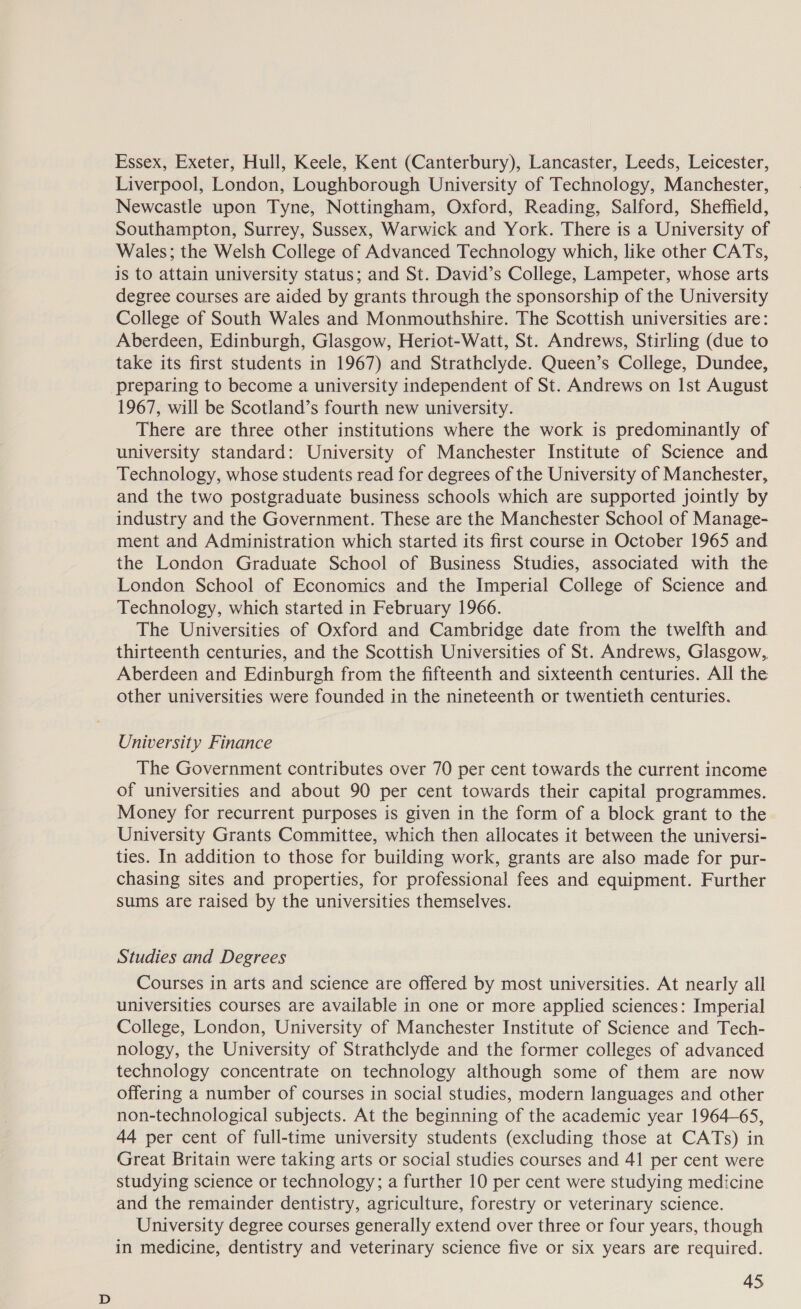 Essex, Exeter, Hull, Keele, Kent (Canterbury), Lancaster, Leeds, Leicester, Liverpool, London, Loughborough University of Technology, Manchester, Newcastle upon Tyne, Nottingham, Oxford, Reading, Salford, Sheffield, Southampton, Surrey, Sussex, Warwick and York. There is a University of Wales; the Welsh College of Advanced Technology which, like other CATs, is to attain university status; and St. David’s College, Lampeter, whose arts degree courses are aided by grants through the sponsorship of the University College of South Wales and Monmouthshire. The Scottish universities are: Aberdeen, Edinburgh, Glasgow, Heriot-Watt, St. Andrews, Stirling (due to take its first students in 1967) and Strathclyde. Queen’s College, Dundee, preparing to become a university independent of St. Andrews on Ist August 1967, will be Scotland’s fourth new university. There are three other institutions where the work is predominantly of university standard: University of Manchester Institute of Science and Technology, whose students read for degrees of the University of Manchester, and the two postgraduate business schools which are supported jointly by industry and the Government. These are the Manchester School of Manage- ment and Administration which started its first course in October 1965 and the London Graduate School of Business Studies, associated with the London School of Economics and the Imperial College of Science and Technology, which started in February 1966. The Universities of Oxford and Cambridge date from the twelfth and thirteenth centuries, and the Scottish Universities of St. Andrews, Glasgow,, Aberdeen and Edinburgh from the fifteenth and sixteenth centuries. All the other universities were founded in the nineteenth or twentieth centuries. University Finance The Government contributes over 70 per cent towards the current income of universities and about 90 per cent towards their capital programmes. Money for recurrent purposes is given in the form of a block grant to the University Grants Committee, which then allocates it between the universi- ties. In addition to those for building work, grants are also made for pur- chasing sites and properties, for professional fees and equipment. Further sums are raised by the universities themselves. Studies and Degrees Courses in arts and science are offered by most universities. At nearly all universities courses are available in one or more applied sciences: Imperial College, London, University of Manchester Institute of Science and Tech- nology, the University of Strathclyde and the former colleges of advanced technology concentrate on technology although some of them are now offering a number of courses in social studies, modern languages and other non-technological subjects. At the beginning of the academic year 1964—65, 44 per cent of full-time university students (excluding those at CATs) in Great Britain were taking arts or social studies courses and 41 per cent were studying science or technology; a further 10 per cent were studying medicine and the remainder dentistry, agriculture, forestry or veterinary science. University degree courses generally extend over three or four years, though in medicine, dentistry and veterinary science five or six years are required.