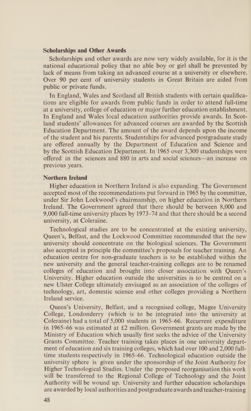 Scholarships and Other Awards Scholarships and other awards are now very widely available, for it is the national educational policy that no able boy or girl shall be prevented by lack of means from taking an advanced course at a university or elsewhere. Over 90 per cent of university students in Great Britain are aided from public or private funds. In England, Wales and Scotland all British students with certain qualifica- tions are eligible for awards from public funds in order to attend full-time at a university, college of education or major further education establishment. In England and Wales local education authorities provide awards. In Scot- land students’ allowances for advanced courses are awarded by the Scottish Education Department. The amount of the award depends upon the income of the student and his parents. Studentships for advanced postgraduate study are offered annually by the Department of Education and Science and by the Scottish Education Department. In 1965 over 3,300 studentships were offered in the sciences and 880 in arts and social sciences—an increase on previous years. Northern Ireland Higher education in Northern Ireland is also expanding. The Government accepted most of the recommendations put forward in 1965 by the committee, under Sir John Lockwood’s chairmanship, on higher education in Northern Ireland. The Government agreed that there should be between 8,000 and 9,000 full-time university places by 1973-74 and that there should be a second university, at Coleraine. Technological studies are to be concentrated at the existing university, Queen’s, Belfast, and the Lockwood Committee recommended that the new university should concentrate on the biological sciences. The Government also accepted in principle the committee’s proposals for teacher training. An education centre for non-graduate teachers is to be established within the new university and the general teacher-training colleges are to be renamed colleges of education and brought into closer association with Queen’s University. Higher education outside the universities is to be centred on a new Ulster College ultimately envisaged as an association of the colleges of technology, art, domestic science and other colleges providing a Northern Ireland service. Queen’s University, Belfast, and a recognised college, Magee University College, Londonderry (which is to be integrated into the university at Coleraine) had a total of 5,000 students in 1965-66. Recurrent expenditure in 1965-66 was estimated at £2 million. Government grants are made by the Ministry of Education which usually first seeks the advice of the University Grants Committee. Teacher training takes places in one university depart- ment of education and six training colleges, which had over 100 and 2,000 full- time students respectively in 1965-66. Technological education outside the university sphere is given under the sponsorship of the Joint Authority for Higher Technological Studies. Under the proposed reorganisation this work will be transferred to the Regional College of Technology and the Joint Authority will be wound up. University and further education scholarships are awarded by local authorities and postgraduate awards and teacher-training