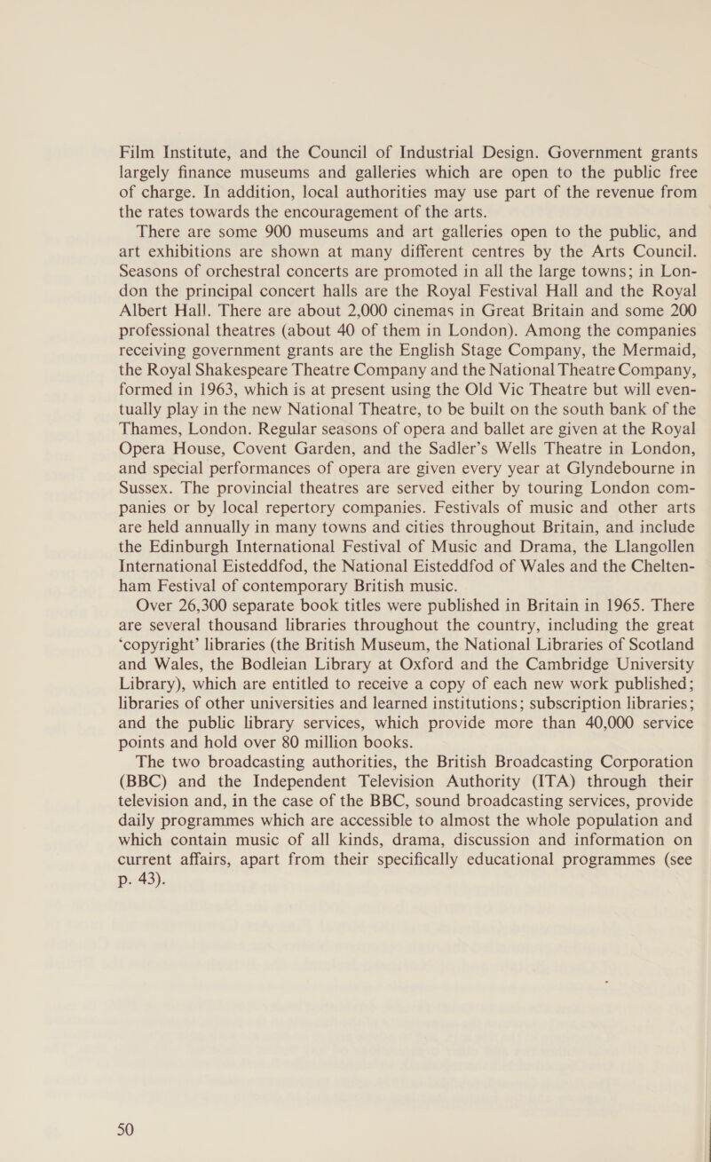 Film Institute, and the Council of Industrial Design. Government grants largely finance museums and galleries which are open to the public free of charge. In addition, local authorities may use part of the revenue from the rates towards the encouragement of the arts. There are some 900 museums and art galleries open to the public, and art exhibitions are shown at many different centres by the Arts Council. Seasons of orchestral concerts are promoted in all the large towns; in Lon- don the principal concert halls are the Royal Festival Hall and the Royal Albert Hall. There are about 2,000 cinemas in Great Britain and some 200 professional theatres (about 40 of them in London). Among the companies receiving government grants are the English Stage Company, the Mermaid, the Royal Shakespeare Theatre Company and the National Theatre Company, formed in 1963, which is at present using the Old Vic Theatre but will even- tually play in the new National Theatre, to be built on the south bank of the Thames, London. Regular seasons of opera and ballet are given at the Royal Opera House, Covent Garden, and the Sadler’s Wells Theatre in London, and special performances of opera are given every year at Glyndebourne in Sussex. The provincial theatres are served either by touring London com- panies or by local repertory companies. Festivals of music and other arts are held annually in many towns and cities throughout Britain, and include the Edinburgh International Festival of Music and Drama, the Llangollen International Eisteddfod, the National Eisteddfod of Wales and the Chelten- ham Festival of contemporary British music. Over 26,300 separate book titles were published in Britain in 1965. There are several thousand libraries throughout the country, including the great ‘copyright’ libraries (the British Museum, the National Libraries of Scotland and Wales, the Bodleian Library at Oxford and the Cambridge University Library), which are entitled to receive a copy of each new work published; libraries of other universities and learned institutions; subscription libraries; and the public library services, which provide more than 40,000 service points and hold over 80 million books. The two broadcasting authorities, the British Broadcasting Corporation (BBC) and the Independent Television Authority (ITA) through their television and, in the case of the BBC, sound broadcasting services, provide daily programmes which are accessible to almost the whole population and which contain music of all kinds, drama, discussion and information on current affairs, apart from their specifically educational programmes (see p. 43).