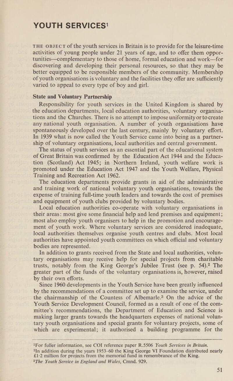 YOUTH SERVICES’ THE OBJECT of the youth services in Britain is to provide for the leisure-time activities of young people under 21 years of age, and to offer them oppor- tunities—complementary to those of home, formal education and work—for discovering and developing their personal resources, so that they may be better equipped to be responsible members of the community. Membership of youth organisations is voluntary and the facilities they offer are sufficiently varied to appeal to every type of boy and girl. State and Voluntary Partnership Responsibility for youth services in the United Kingdom is shared by the education departments, local education authorities, voluntary organisa- tions and the Churches. There is no attempt to impose uniformity or to create any national youth organisation. A number of youth organisations have spontaneously developed over the last century, mainly by voluntary effort. In 1939 what is now called the Youth Service came into being as a partner- ship of voluntary organisations, local authorities and central government. The status of youth services as an essential part of the educational system of Great Britain was confirmed by the Education Act 1944 and the Educa- tion (Scotland) Act 1945; in Northern Ireland, youth welfare work is promoted under the Education Act 1947 and the Youth Welfare, Physical Training and Recreation Act 1962. The education departments provide grants in aid of the administrative and training work of national voluntary youth organisations, towards the expense of training full-time youth leaders and towards the cost of premises and equipment of youth clubs provided by voluntary bodies. Local education authorities co-operate with voluntary organisations in their areas: most give some financial help and lend premises and equipment; most also employ youth organisers to help in the promotion and encourage- ment of youth work. Where voluntary services are considered inadequate, local authorities themselves organise youth centres and clubs. Most local authorities have appointed youth committees on which official and voluntary bodies are represented. In addition to grants received from the State and local authorities, volun- tary organisations may receive help for special projects from charitable trusts, notably from the King George’s Jubilee Trust (see p. 54).2 The greater part of the funds of the voluntary organisations is, however, raised by their own efforts. Since 1960 developments in the Youth Service have been greatly influenced by the recommendations of a committee set up to examine the service, under the chairmanship of the Countess of Albemarle.2 On the advice of the Youth Service Development Council, formed as a result of one of the com- mittee’s recommendations, the Department of Education and Science is making larger grants towards the headquarters expenses of national volun- tary youth organisations and special grants for voluntary projects, some of which are experimental; it authorised a building programme for the  1For fuller information, see COI reference paper R.5506 Youth Services in Britain. 2In addition during the years 1953-60 the King George VI Foundation distributed nearly £1-2 million for projects from the memorial fund in remembrance of the King. 3The Youth Service in England and Wales, Cmnd. 929.