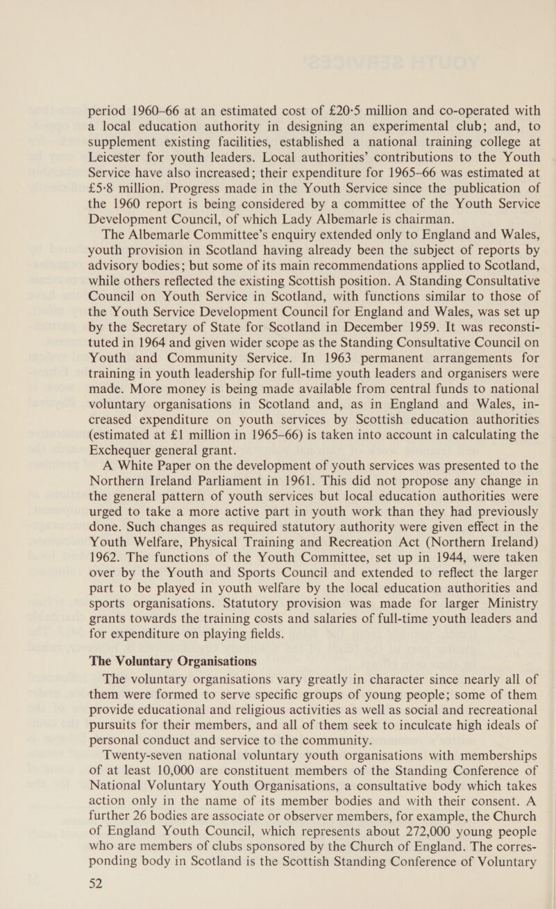 period 1960-66 at an estimated cost of £20-5 million and co-operated with a local education authority in designing an experimental club; and, to supplement existing facilities, established a national training college at Leicester for youth leaders. Local authorities’ contributions to the Youth Service have also increased; their expenditure for 1965-66 was estimated at £5-8 million. Progress made in the Youth Service since the publication of the 1960 report is being considered by a committee of the Youth Service Development Council, of which Lady Albemarle is chairman. The Albemarle Committee’s enquiry extended only to England and Wales, youth provision in Scotland having already been the subject of reports by advisory bodies; but some of its main recommendations applied to Scotland, while others reflected the existing Scottish position. A Standing Consultative Council on Youth Service in Scotland, with functions similar to those of the Youth Service Development Council for England and Wales, was set up by the Secretary of State for Scotland in December 1959. It was reconsti- tuted in 1964 and given wider scope as the Standing Consultative Council on Youth and Community Service. In 1963 permanent arrangements for training in youth leadership for full-time youth leaders and organisers were made. More money is being made available from central funds to national voluntary organisations in Scotland and, as in England and Wales, in- creased expenditure on youth services by Scottish education authorities (estimated at £1 million in 1965-66) is taken into account in calculating the Exchequer general grant. A White Paper on the development of youth services was presented to the Northern Ireland Parliament in 1961. This did not propose any change in the general pattern of youth services but local education authorities were urged to take a more active part in youth work than they had previously done. Such changes as required statutory authority were given effect in the Youth Welfare, Physical Training and Recreation Act (Northern Ireland) 1962. The functions of the Youth Committee, set up in 1944, were taken over by the Youth and Sports Council and extended to reflect the larger part to be played in youth welfare by the local education authorities and sports organisations. Statutory provision was made for larger Ministry grants towards the training costs and salaries of full-time youth leaders and for expenditure on playing fields. The Voluntary Organisations The voluntary organisations vary greatly in character since nearly all of them were formed to serve specific groups of young people; some of them provide educational and religious activities as well as social and recreational pursuits for their members, and all of them seek to inculcate high ideals of personal conduct and service to the community. Twenty-seven national voluntary youth organisations with memberships of at least 10,000 are constituent members of the Standing Conference of National Voluntary Youth Organisations, a consultative body which takes action only in the name of its member bodies and with their consent. A further 26 bodies are associate or observer members, for example, the Church of England Youth Council, which represents about 272,000 young people who are members of clubs sponsored by the Church of England. The corres- ponding body in Scotland is the Scottish Standing Conference of Voluntary 32