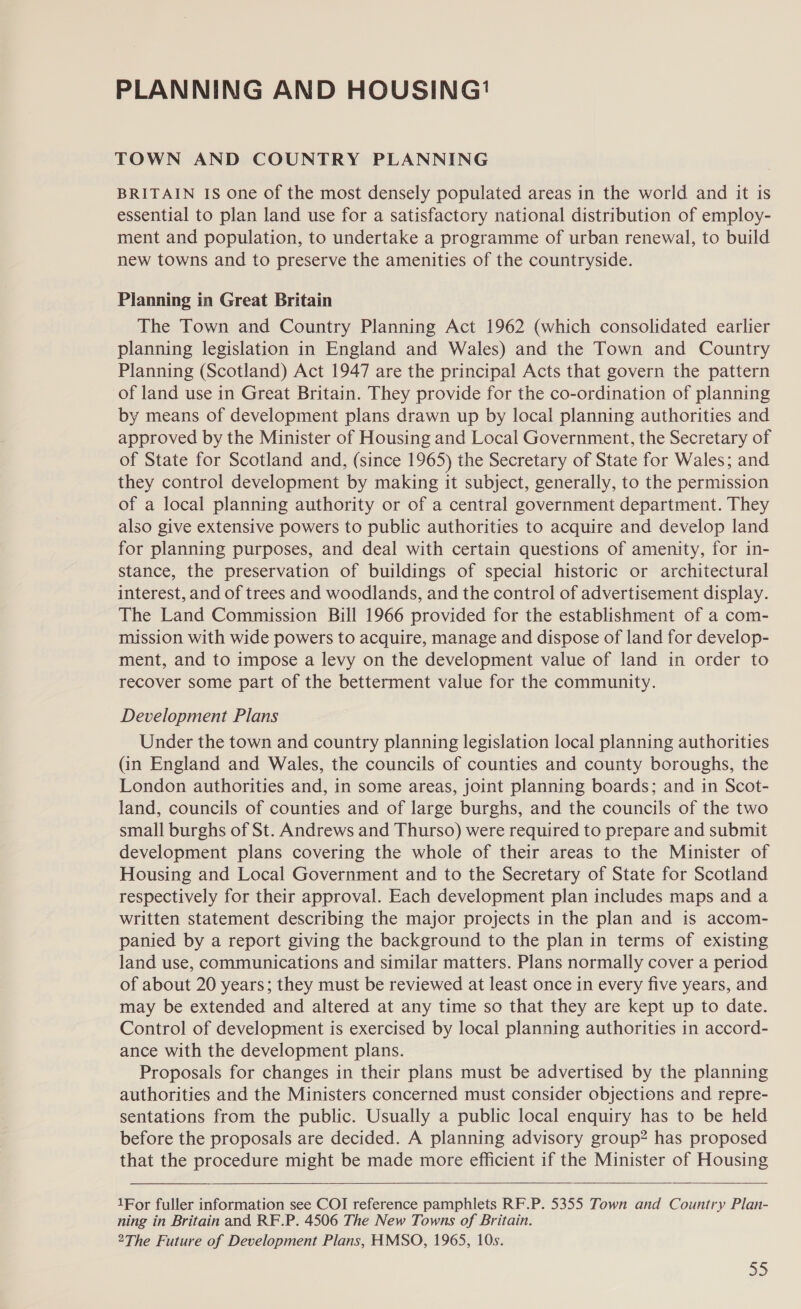 PLANNING AND HOUSING'™ TOWN AND COUNTRY PLANNING BRITAIN IS One of the most densely populated areas in the world and it is essential to plan land use for a satisfactory national distribution of employ- ment and population, to undertake a programme of urban renewal, to build new towns and to preserve the amenities of the countryside. Planning in Great Britain The Town and Country Planning Act 1962 (which consolidated earlier planning legislation in England and Wales) and the Town and Country Planning (Scotland) Act 1947 are the principal Acts that govern the pattern of land use in Great Britain. They provide for the co-ordination of planning by means of development plans drawn up by local planning authorities and approved by the Minister of Housing and Local Government, the Secretary of of State for Scotland and, (since 1965) the Secretary of State for Wales; and they control development by making it subject, generally, to the permission of a local planning authority or of a central government department. They also give extensive powers to public authorities to acquire and develop land for planning purposes, and deal with certain questions of amenity, for in- stance, the preservation of buildings of special historic or architectural interest, and of trees and woodlands, and the control of advertisement display. The Land Commission Bill 1966 provided for the establishment of a com- mission with wide powers to acquire, manage and dispose of land for develop- ment, and to impose a levy on the development value of land in order to recover some part of the betterment value for the community. Development Plans Under the town and country planning legislation local planning authorities (in England and Wales, the councils of counties and county boroughs, the London authorities and, in some areas, joint planning boards; and in Scot- land, councils of counties and of large burghs, and the councils of the two small burghs of St. Andrews and Thurso) were required to prepare and submit development plans covering the whole of their areas to the Minister of Housing and Local Government and to the Secretary of State for Scotland respectively for their approval. Each development plan includes maps and a written statement describing the major projects in the plan and is accom- panied by a report giving the background to the plan in terms of existing land use, communications and similar matters. Plans normally cover a period of about 20 years; they must be reviewed at least once in every five years, and may be extended and altered at any time so that they are kept up to date. Control of development is exercised by local planning authorities in accord- ance with the development plans. Proposals for changes in their plans must be advertised by the planning authorities and the Ministers concerned must consider objections and repre- sentations from the public. Usually a public local enquiry has to be held before the proposals are decided. A planning advisory group? has proposed that the procedure might be made more efficient if the Minister of Housing 1For fuller information see COI reference pamphlets RF.P. 5355 Town and Country Plan- ning in Britain and RF.P. 4506 The New Towns of Britain. 2The Future of Development Plans, HMSO, 1965, 10s.