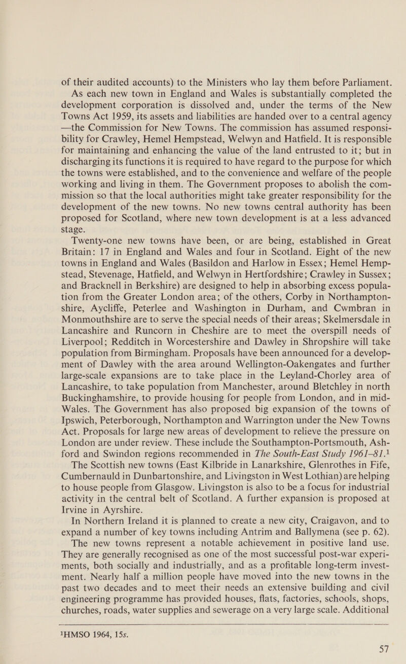 of their audited accounts) to the Ministers who lay them before Parliament. As each new town in England and Wales is substantially completed the development corporation is dissolved and, under the terms of the New Towns Act 1959, its assets and liabilities are handed over to a central agency —the Commission for New Towns. The commission has assumed responsi- bility for Crawley, Hemel Hempstead, Welwyn and Hatfield. It is responsible for maintaining and enhancing the value of the land entrusted to it; but in discharging its functions it is required to have regard to the purpose for which the towns were established, and to the convenience and welfare of the people working and living in them. The Government proposes to abolish the com- mission so that the local authorities might take greater responsibility for the development of the new towns. No new towns central authority has been proposed for Scotland, where new town development is at a less advanced stage. Twenty-one new towns have been, or are being, established in Great Britain: 17 in England and Wales and four in Scotland. Eight of the new towns in England and Wales (Basildon and Harlow in Essex; Hemel Hemp- stead, Stevenage, Hatfield, and Welwyn in Hertfordshire; Crawley in Sussex; and Bracknell in Berkshire) are designed to help in absorbing excess popula- tion from the Greater London area; of the others, Corby in Northampton- shire, Aycliffe, Peterlee and Washington in Durham, and Cwmbran in Monmouthshire are to serve the special needs of their areas; Skelmersdale in Lancashire and Runcorn in Cheshire are to meet the overspill needs of Liverpool; Redditch in Worcestershire and Dawley in Shropshire will take population from Birmingham. Proposals have been announced for a develop- ment of Dawley with the area around Wellington-Oakengates and further large-scale expansions are to take place in the Leyland-Chorley area of Lancashire, to take population from Manchester, around Bletchley in north Buckinghamshire, to provide housing for people from London, and in mid- Wales. The Government has also proposed big expansion of the towns of Ipswich, Peterborough, Northampton and Warrington under the New Towns Act. Proposals for large new areas of development to relieve the pressure on London are under review. These include the Southampton-Portsmouth, Ash- ford and Swindon regions recommended in The South-East Study 1961-814 The Scottish new towns (East Kilbride in Lanarkshire, Glenrothes in Fife, Cumbernauld in Dunbartonshire, and Livingston in West Lothian) are helping to house people from Glasgow. Livingston is also to be a focus for industrial activity in the central belt of Scotland. A further expansion is proposed at Irvine in Ayrshire. In Northern Ireland it is planned to create a new city, Craigavon, and to expand a number of key towns including Antrim and Ballymena (see p. 62). The new towns represent a notable achievement in positive land use. They are generally recognised as one of the most successful post-war experi- ments, both socially and industrially, and as a profitable long-term invest- ment. Nearly half a million people have moved into the new towns in the past two decades and to meet their needs an extensive building and civil engineering programme has provided houses, flats, factories, schools, shops, churches, roads, water supplies and sewerage on a very large scale. Additional  1HMSO 1964, 15s. |