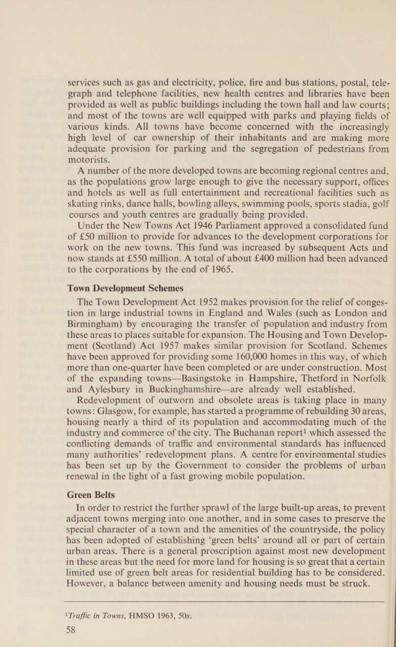 services such as gas and electricity, police, fire and bus stations, postal, tele- graph and telephone facilities, new health centres and libraries have been provided as well as public buildings including the town hall and law courts; and most of the towns are well equipped with parks and playing fields of various kinds. All towns have become concerned with the increasingly high level of car ownership of their inhabitants and are making more adequate provision for parking and the segregation of pedestrians from motorists. A number of the more developed towns are becoming regional centres and, as the populations grow large enough to give the necessary support, offices and hotels as well as full entertainment and recreational facilities such as skating rinks, dance halls, bowling alleys, swimming pools, sports stadia, golf courses and youth centres are gradually being provided. Under the New Towns Act 1946 Parliament approved a consolidated fund of £50 million to provide for advances to the development corporations for work on the new towns. This fund was increased by subsequent Acts and now stands at £550 million. A total of about £400 million had been advanced to the corporations by the end of 1965. Town Development Schemes The Town Development Act 1952 makes provision for the relief of conges- tion in large industrial towns in England and Wales (such as London and Birmingham) by encouraging the transfer of population and industry from these areas to places suitable for expansion. The Housing and Town Develop- ment (Scotland) Act 1957 makes similar provision for Scotland. Schemes have been approved for providing some 160,000 homes in this way, of which more than one-quarter have been completed or are under construction. Most of the expanding towns—Basingstoke in Hampshire, Thetford in Norfolk and Aylesbury in Buckinghamshire—are already well established. Redevelopment of outworn and obsolete areas is taking place in many towns: Glasgow, for example, has started a programme of rebuilding 30 areas, housing nearly a third of its population and accommodating much of the industry and commerce of the city. The Buchanan report! which assessed the conflicting demands of traffic and environmental standards has influenced many authorities’ redevelopment plans. A centre for environmental studies has been set up by the Government to consider the problems of urban renewal in the light of a fast growing mobile population. Green Belts In order to restrict the further sprawl of the large built-up areas, to prevent adjacent towns merging into one another, and in some cases to preserve the special character of a town and the amenities of the countryside, the policy has been adopted of establishing ‘green belts’ around all or part of certain urban areas. There is a general proscription against most new development in these areas but the need for more land for housing is so great that a certain limited use of green belt areas for residential building has to be considered. However, a balance between amenity and housing needs must be struck. 1Traffic in Towns, HMSO 1963, 50s.