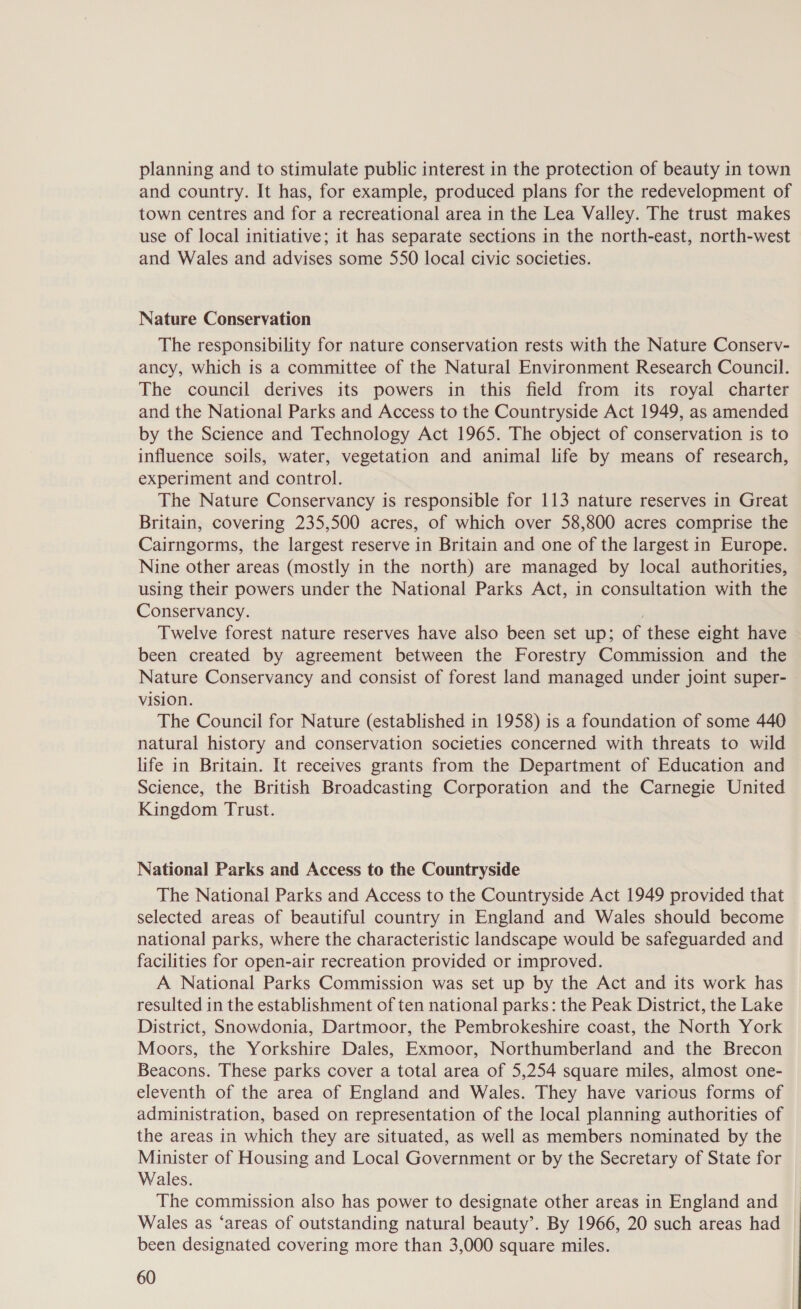 planning and to stimulate public interest in the protection of beauty in town and country. It has, for example, produced plans for the redevelopment of town centres and for a recreational area in the Lea Valley. The trust makes use of local initiative; it has separate sections in the north-east, north-west and Wales and advises some 550 local civic societies. Nature Conservation The responsibility for nature conservation rests with the Nature Conserv- ancy, which is a committee of the Natural Environment Research Council. The council derives its powers in this field from its royal charter and the National Parks and Access to the Countryside Act 1949, as amended by the Science and Technology Act 1965. The object of conservation is to influence soils, water, vegetation and animal life by means of research, experiment and control. The Nature Conservancy is responsible for 113 nature reserves in Great Britain, covering 235,500 acres, of which over 58,800 acres comprise the Cairngorms, the largest reserve in Britain and one of the largest in Europe. Nine other areas (mostly in the north) are managed by local authorities, using their powers under the National Parks Act, in consultation with the Conservancy. Twelve forest nature reserves have also been set up; of these eight have been created by agreement between the Forestry Commission and the Nature Conservancy and consist of forest land managed under joint super- vision. The Council for Nature (established in 1958) is a foundation of some 440 natural history and conservation societies concerned with threats to wild life in Britain. It receives grants from the Department of Education and Science, the British Broadcasting Corporation and the Carnegie United Kingdom Trust. National Parks and Access to the Countryside The National Parks and Access to the Countryside Act 1949 provided that selected areas of beautiful country in England and Wales should become national parks, where the characteristic landscape would be safeguarded and facilities for open-air recreation provided or improved. A National Parks Commission was set up by the Act and its work has resulted in the establishment of ten national parks: the Peak District, the Lake District, Snowdonia, Dartmoor, the Pembrokeshire coast, the North York Moors, the Yorkshire Dales, Exmoor, Northumberland and the Brecon Beacons. These parks cover a total area of 5,254 square miles, almost one- eleventh of the area of England and Wales. They have various forms of administration, based on representation of the local planning authorities of the areas in which they are situated, as well as members nominated by the Minister of Housing and Local Government or by the Secretary of State for Wales. The commission also has power to designate other areas in England and Wales as ‘areas of outstanding natural beauty’. By 1966, 20 such areas had been designated covering more than 3,000 square miles.