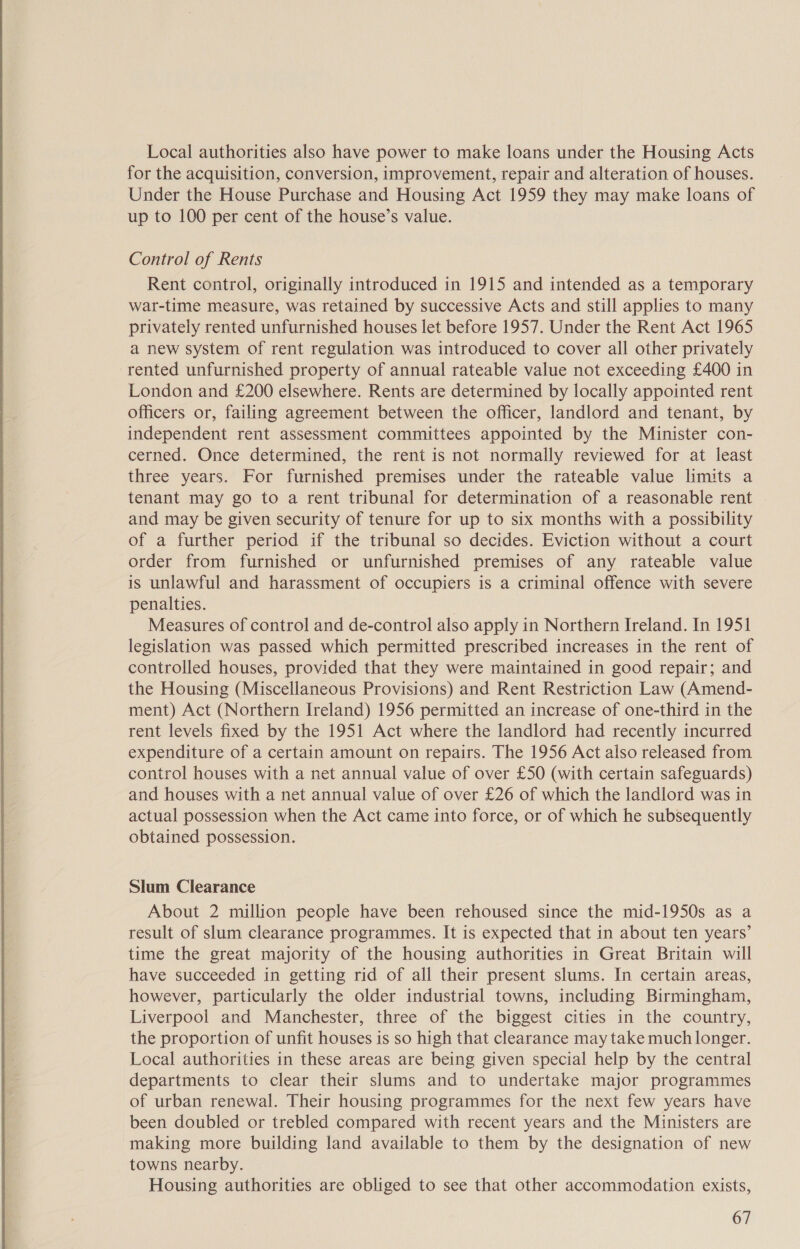 Local authorities also have power to make loans under the Housing Acts for the acquisition, conversion, improvement, repair and alteration of houses. Under the House Purchase and Housing Act 1959 they may make loans of up to 100 per cent of the house’s value. Control of Rents Rent control, originally introduced in 1915 and intended as a temporary war-time measure, was retained by successive Acts and still applies to many privately rented unfurnished houses let before 1957. Under the Rent Act 1965 a new system of rent regulation was introduced to cover all other privately rented unfurnished property of annual rateable value not exceeding £400 in London and £200 elsewhere. Rents are determined by locally appointed rent officers or, failing agreement between the officer, landlord and tenant, by independent rent assessment committees appointed by the Minister con- cerned. Once determined, the rent is not normally reviewed for at least three years. For furnished premises under the rateable value limits a tenant may go to a rent tribunal for determination of a reasonable rent and may be given security of tenure for up to six months with a possibility of a further period if the tribunal so decides. Eviction without a court order from furnished or unfurnished premises of any rateable value is unlawful and harassment of occupiers is a criminal offence with severe penalties. Measures of control and de-control also apply in Northern Ireland. In 1951 legislation was passed which permitted prescribed increases in the rent of controlled houses, provided that they were maintained in good repair; and the Housing (Miscellaneous Provisions) and Rent Restriction Law (Amend- ment) Act (Northern Ireland) 1956 permitted an increase of one-third in the rent levels fixed by the 1951 Act where the landlord had recently incurred expenditure of a certain amount on repairs. The 1956 Act also released from control houses with a net annual value of over £50 (with certain safeguards) and houses with a net annual value of over £26 of which the landlord was in actual possession when the Act came into force, or of which he subsequently obtained possession. Slum Clearance About 2 million people have been rehoused since the mid-1950s as a result of slum clearance programmes. It is expected that in about ten years’ time the great majority of the housing authorities in Great Britain will have succeeded in getting rid of all their present slums. In certain areas, however, particularly the older industrial towns, including Birmingham, Liverpool and Manchester, three of the biggest cities in the country, the proportion of unfit houses is so high that clearance may take much longer. Local authorities in these areas are being given special help by the central departments to clear their slums and to undertake major programmes of urban renewal. Their housing programmes for the next few years have been doubled or trebled compared with recent years and the Ministers are making more building land available to them by the designation of new towns nearby. Housing authorities are obliged to see that other accommodation exists,