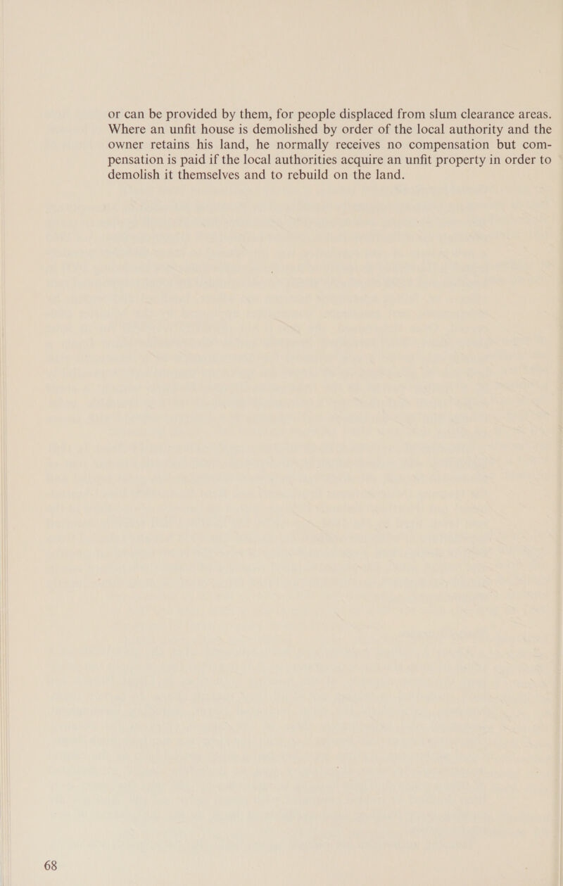 or can be provided by them, for people displaced from slum clearance areas. Where an unfit house is demolished by order of the local authority and the owner retains his land, he normally receives no compensation but com- pensation is paid if the local authorities acquire an unfit property in order to demolish it themselves and to rebuild on the land.