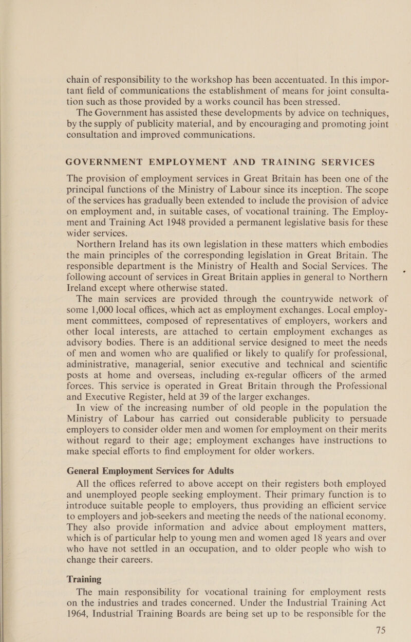  chain of responsibility to the workshop has been accentuated. In this impor- tant field of communications the establishment of means for joint consulta- tion such as those provided by a works council has been stressed. The Government has assisted these developments by advice on techniques, by the supply of publicity material, and by encouraging and promoting joint consultation and improved communications. GOVERNMENT EMPLOYMENT AND TRAINING SERVICES The provision of employment services in Great Britain has been one of the principal functions of the Ministry of Labour since its inception. The scope of the services has gradually been extended to include the provision of advice on employment and, in suitable cases, of vocational training. The Employ- ment and Training Act 1948 provided a permanent legislative basis for these wider services. Northern Ireland has its own legislation in these matters which embodies the main principles of the corresponding legislation in Great Britain. The responsible department is the Ministry of Health and Social Services. The following account of services in Great Britain applies in general to Northern Ireland except where otherwise stated. The main services are provided through the countrywide network of some 1,000 local offices, which act as employment exchanges. Local employ- ment committees, composed of representatives of employers, workers and other local interests, are attached to certain employment exchanges as advisory bodies. There is an additional service designed to meet the needs of men and women who are qualified or likely to qualify for professional, administrative, managerial, senior executive and technical and scientific posts at home and overseas, including ex-regular officers of the armed forces. This service is operated in Great Britain through the Professional and Executive Register, held at 39 of the larger exchanges. In view of the increasing number of old people in the population the Ministry of Labour has carried out considerable publicity to persuade employers to consider older men and women for employment on their merits without regard to their age; employment exchanges have instructions to make special efforts to find employment for older workers. General Employment Services for Adults All the offices referred to above accept on their registers both employed and unemployed people seeking employment. Their primary function is to introduce suitable people to employers, thus providing an efficient service to employers and job-seekers and meeting the needs of the national economy. They also provide information and advice about employment matters, which is of particular help to young men and women aged 18 years and over who have not settled in an occupation, and to older people who wish to change their careers. Training The main responsibility for vocational training for employment rests on the industries and trades concerned. Under the Industrial Training Act 1964, Industrial Training Boards are being set up to be responsible for the es