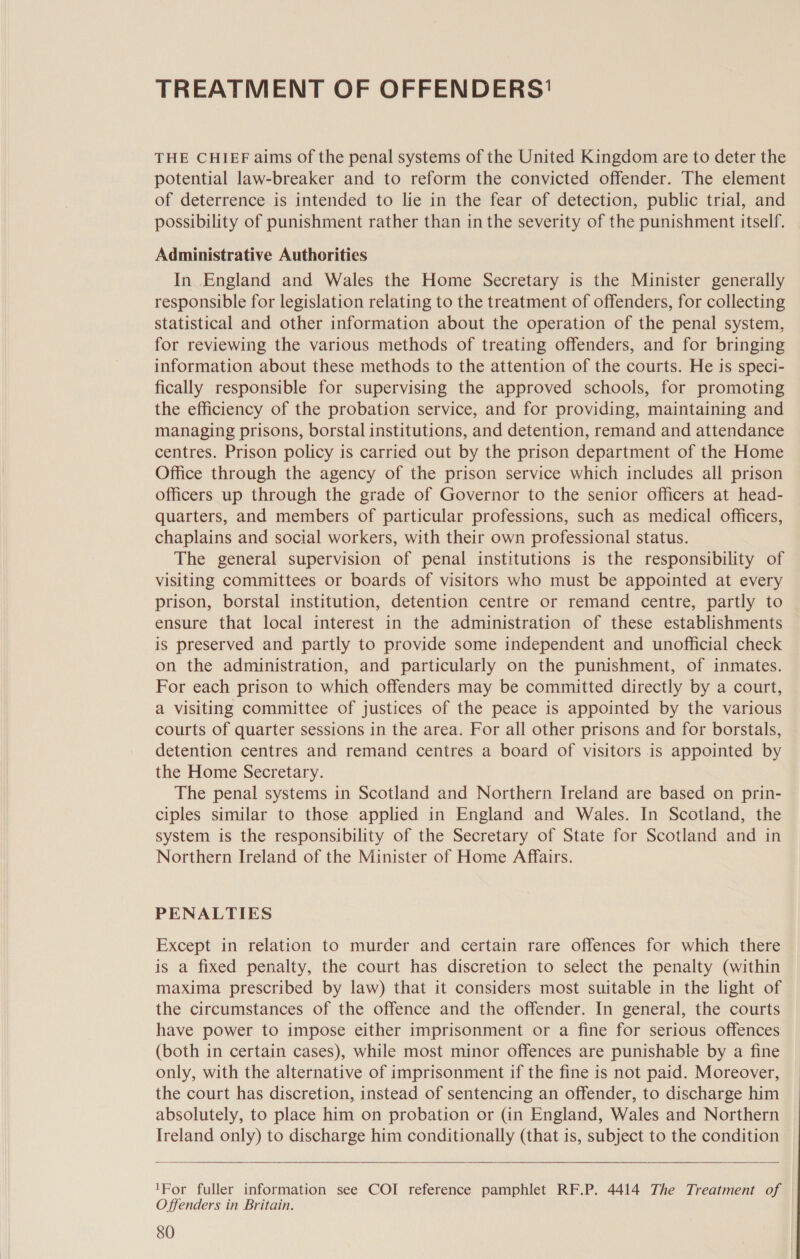 TREATMENT OF OFFENDERS' THE CHIEF aims of the penal systems of the United Kingdom are to deter the potential law-breaker and to reform the convicted offender. The element of deterrence is intended to lie in the fear of detection, public trial, and possibility of punishment rather than in the severity of the punishment itself. Administrative Authorities In England and Wales the Home Secretary is the Minister generally responsible for legislation relating to the treatment of offenders, for collecting statistical and other information about the operation of the penal system, for reviewing the various methods of treating offenders, and for bringing information about these methods to the attention of the courts. He is speci- fically responsible for supervising the approved schools, for promoting the efficiency of the probation service, and for providing, maintaining and managing prisons, borstal institutions, and detention, remand and attendance centres. Prison policy is carried out by the prison department of the Home Office through the agency of the prison service which includes all prison officers up through the grade of Governor to the senior officers at head- quarters, and members of particular professions, such as medical officers, chaplains and social workers, with their own professional status. The general supervision of penal institutions is the responsibility of visiting committees or boards of visitors who must be appointed at every prison, borstal institution, detention centre or remand centre, partly to ensure that local interest in the administration of these establishments is preserved and partly to provide some independent and unofficial check on the administration, and particularly on the punishment, of inmates. For each prison to which offenders may be committed directly by a court, a visiting committee of justices of the peace is appointed by the various courts of quarter sessions in the area. For all other prisons and for borstals, detention centres and remand centres a board of visitors is appointed by the Home Secretary. The penal systems in Scotland and Northern Ireland are based on prin- ciples similar to those applied in England and Wales. In Scotland, the system is the responsibility of the Secretary of State for Scotland and in Northern Ireland of the Minister of Home Affairs. PENALTIES Except in relation to murder and certain rare offences for which there is a fixed penalty, the court has discretion to select the penalty (within maxima prescribed by law) that it considers most suitable in the light of the circumstances of the offence and the offender. In general, the courts have power to impose either imprisonment or a fine for serious offences (both in certain cases), while most minor offences are punishable by a fine only, with the alternative of imprisonment if the fine is not paid. Moreover, the court has discretion, instead of sentencing an offender, to discharge him absolutely, to place him on probation or (in England, Wales and Northern Ireland only) to discharge him conditionally (that is, subject to the condition   1For fuller information see COI reference pamphlet RF.P. 4414 The Treatment of Offenders in Britain.