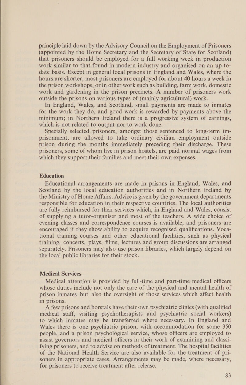 principle laid down by the Advisory Council on the Employment of Prisoners (appointed by the Home Secretary and the Secretary of State for Scotland) that prisoners should be employed for a full working week in production work similar to that found in modern industry and organised on an up-to- date basis. Except in general local prisons in England and Wales, where the hours are shorter, most prisoners are employed for about 40 hours a week in the prison workshops, or in other work such as building, farm work, domestic work and gardening in the prison precincts. A number of prisoners work outside the prisons on various types of (mainly agricultural) work. In England, Wales, and Scotland, small payments are made to inmates for the work they do, and good work is rewarded by payments above the minimum; in Northern Ireland there is a progressive system of earnings, which is not related to output nor to work done. Specially selected prisoners, amongst those sentenced to long-term im- prisonment, are allowed to take ordinary civilian employment outside prison during the months immediately preceding their discharge. These prisoners, some of whom live in prison hostels, are paid normal wages from which they support their families and meet their own expenses. Education Educational arrangements are made in prisons in England, Wales, and Scotland by the local education authorities and in Northern Ireland by the Ministry of Home Affairs. Advice is given by the government departments responsible for education in their respective countries. The local authorities are fully reimbursed for their services which, in England and Wales, consist of supplying a tutor-organiser and most of the teachers. A wide choice of evening classes and correspondence courses is available, and prisoners are encouraged if they show ability to acquire recognised qualifications. Voca- tional training courses and other educational facilities, such as physical training, concerts, plays, films, lectures and group discussions are arranged separately. Prisoners may also use prison libraries, which largely depend on the local public libraries for their stock. Medical Services Medical attention is provided by full-time and part-time medical officers whose duties include not only the care of the physical and mental health of prison inmates but also the oversight of those services which affect health in prisons. A few prisons and borstals have their own psychiatric clinics (with qualified medical staff, visiting psychotherapists and psychiatric social workers) to which inmates may be transferred where necessary. In England and Wales there is one psychiatric prison, with accommodation for some 350 people, and a prison psychological service, whose officers are employed to assist governors and medical officers in their work of examining and classi- fying prisoners, and to advise on methods of treatment. The hospital facilities of the National Health Service are also available for the treatment of pri- soners in appropriate cases. Arrangements may be made, where necessary, for prisoners to receive treatment after release.