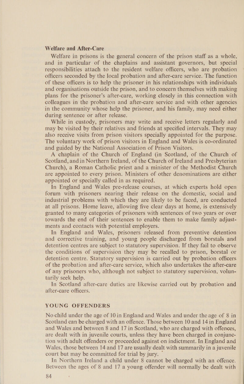 Welfare and After-Care Welfare in prisons is the general concern of the prison staff as a whole, and in particular of the chaplains and assistant governors, but special responsibilities attach to the resident welfare officers, who are probation officers seconded by the local probation and after-care service. The function of these officers is to help the prisoner in his relationships with individuals and organisations outside the prison, and to concern themselves with making plans for the prisoner’s after-care, working closely in this connection with colleagues in the probation and after-care service and with other agencies in the community whose help the prisoner, and his family, may need either during sentence or after release. While in custody, prisoners may write and receive letters regularly and may be visited by their relatives and friends at specified intervals. They may also receive visits from prison visitors specially appointed for the purpose. The voluntary work of prison visitors in England and Wales is co-ordinated and guided by the National Association of Prison Visitors. A chaplain of the Church of England (in Scotland, of the Church of Scotland, andin Northern Ireland, of the Church of Ireland and Presbyterian Church), a Roman Catholic priest and a minister of the Methodist Church are appointed to every prison. Ministers of other denominations are either appointed or specially called in as required. In England and Wales pre-release courses, at which experts hold open forum with prisoners nearing their release on the domestic, social and industrial problems with which they are likely to be faced, are conducted at all prisons. Home leave, allowing five clear days at home, is extensively granted to many categories of prisoners with sentences of two years or over towards the end of their sentences to enable them to make family adjust- ments and contacts with potential employers. In England and Wales, prisoners released from preventive detention and corrective training, and young people discharged from borstals and detention centres are subject to statutory supervision. If they fail to observe the conditions of supervision they may be recalled to prison, borstal or detention centre. Statutory supervision is carried out by probation officers of the probation and after-care service, which also undertakes the after-care of any prisoners who, although not subject to statutory supervision. volun- tarily seek help. In Scotland after-care duties are likewise carried out by probation and after-care officers. YOUNG OFFENDERS No child under the age of 10 in England and Wales and under the age of 8 in Scotland can be charged with an offence. Those between 10 and 14 in England and Wales and between 8 and 17 in Scotland, who are charged with offences, are dealt with in juvenile courts, unless they have been charged in conjunc- tion with adult offenders or proceeded against on indictment. In England and Wales, those between 14 and 17 are usually dealt with summarily in a juvenile court but may be committed for trial by jury. — In Northern Ireland a child under 8 cannot be charged with an offence. Between the ages of 8 and 17 a young offender will normally be dealt with