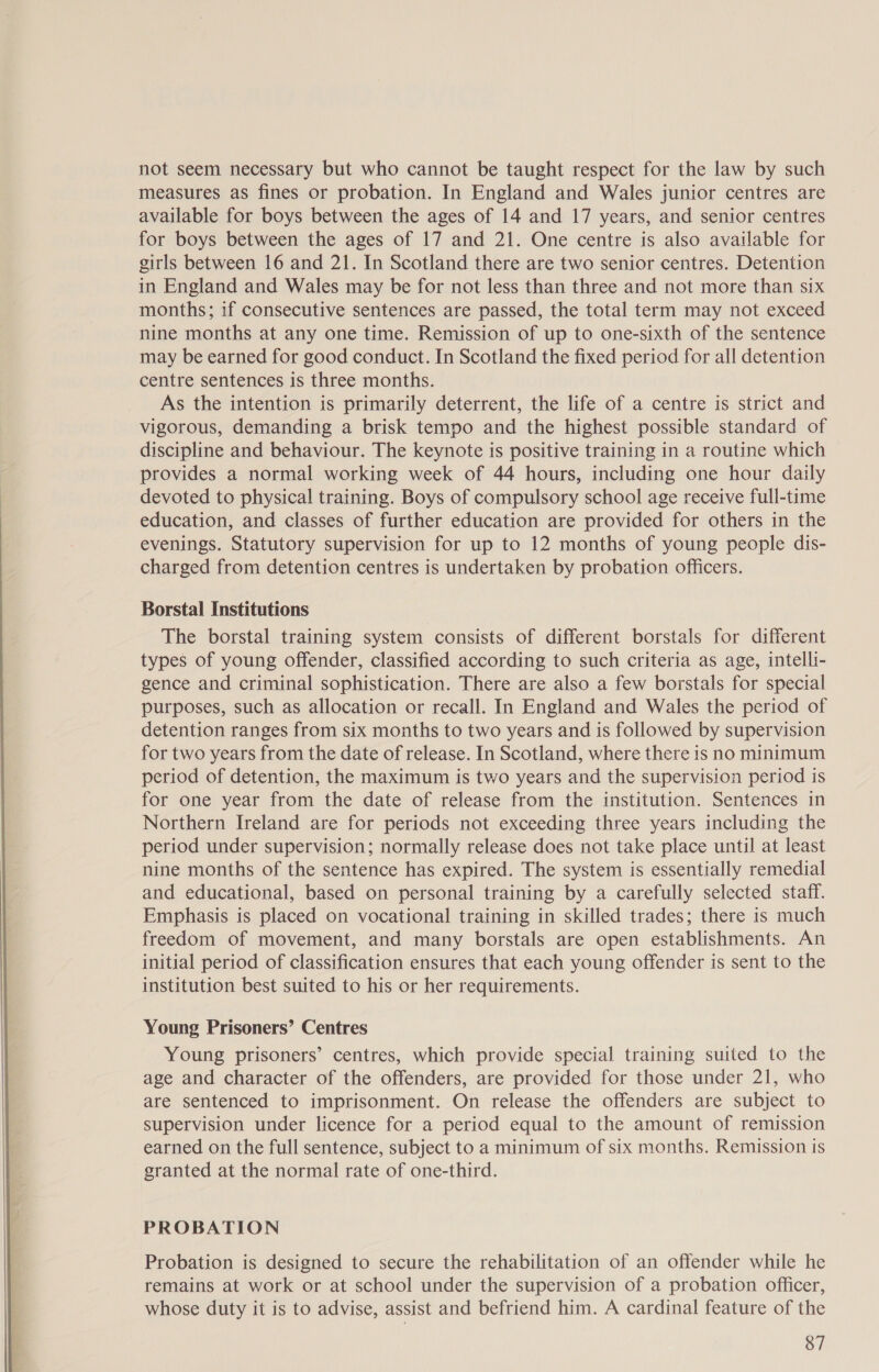  not seem necessary but who cannot be taught respect for the law by such measures as fines or probation. In England and Wales junior centres are available for boys between the ages of 14 and 17 years, and senior centres for boys between the ages of 17 and 21. One centre is also available for girls between 16 and 21. In Scotland there are two senior centres. Detention in England and Wales may be for not less than three and not more than six months; if consecutive sentences are passed, the total term may not exceed nine months at any one time. Remission of up to one-sixth of the sentence may be earned for good conduct. In Scotland the fixed period for all detention centre sentences is three months. As the intention is primarily deterrent, the life of a centre is strict and vigorous, demanding a brisk tempo and the highest possible standard of discipline and behaviour. The keynote is positive training in a routine which provides a normal working week of 44 hours, including one hour daily devoted to physical training. Boys of compulsory school age receive full-time education, and classes of further education are provided for others in the evenings. Statutory supervision for up to 12 months of young people dis- charged from detention centres is undertaken by probation officers. Borstal Institutions The borstal training system consists of different borstals for different types of young offender, classified according to such criteria as age, intelli- gence and criminal sophistication. There are also a few borstals for special purposes, such as allocation or recall. In England and Wales the period of detention ranges from six months to two years and is followed by supervision for two years from the date of release. In Scotland, where there is no minimum period of detention, the maximum is two years and the supervision period is for one year from the date of release from the institution. Sentences in Northern Ireland are for periods not exceeding three years including the period under supervision; normally release does not take place until at least nine months of the sentence has expired. The system is essentially remedial and educational, based on personal training by a carefully selected staff. Emphasis is placed on vocational training in skilled trades; there is much freedom of movement, and many borstals are open establishments. An initial period of classification ensures that each young offender is sent to the institution best suited to his or her requirements. Young Prisoners’ Centres Young prisoners’ centres, which provide special training suited to the age and character of the offenders, are provided for those under 21, who are sentenced to imprisonment. On release the offenders are subject to supervision under licence for a period equal to the amount of remission earned on the full sentence, subject to a minimum of six months. Remission is granted at the normal rate of one-third. PROBATION Probation is designed to secure the rehabilitation of an offender while he remains at work or at school under the supervision of a probation officer, whose duty it is to advise, assist and befriend him. A cardinal feature of the