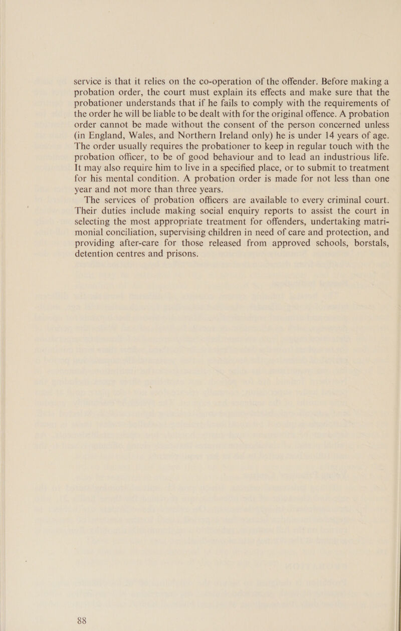 service is that it relies on the co-operation of the offender. Before making a probation order, the court must explain its effects and make sure that the probationer understands that if he fails to comply with the requirements of the order he will be liable to be dealt with for the original offence. A probation order cannot be made without the consent of the person concerned unless (in England, Wales, and Northern Ireland only) he is under 14 years of age. The order usually requires the probationer to keep in regular touch with the probation officer, to be of good behaviour and to lead an industrious life. It may also require him to live in a specified place, or to submit to treatment for his mental condition. A probation order is made for not less than one year and not more than three years. The services of probation officers are available to every criminal court. Their duties include making social enquiry reports to assist the court in selecting the most appropriate treatment for offenders, undertaking matri- monial conciliation, supervising children in need of care and protection, and providing after-care for those released from approved schools, borstals, detention centres and prisons.