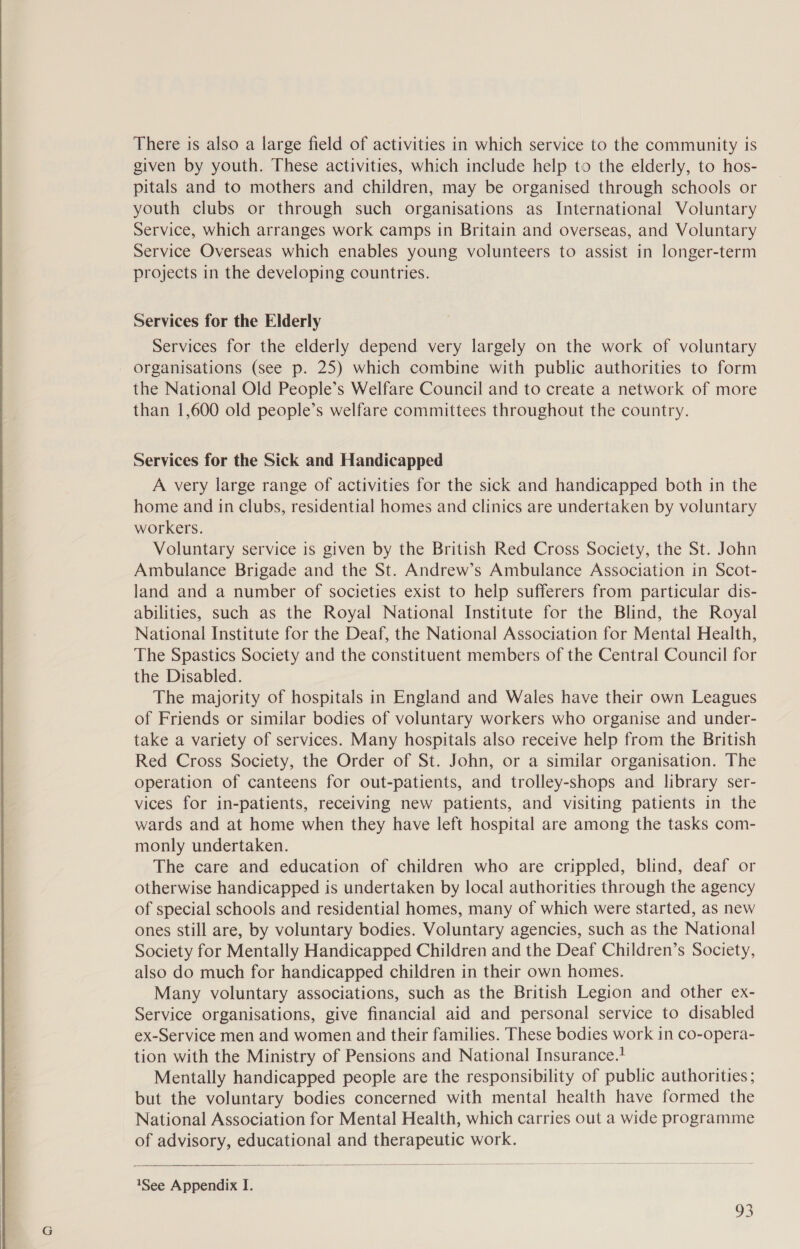   There is also a large field of activities in which service to the community is given by youth. These activities, which include help to the elderly, to hos- pitals and to mothers and children, may be organised through schools or youth clubs or through such organisations as International Voluntary Service, which arranges work camps in Britain and overseas, and Voluntary Service Overseas which enables young volunteers to assist in longer-term projects in the developing countries. Services for the Elderly Services for the elderly depend very largely on the work of voluntary organisations (see p. 25) which combine with public authorities to form the National Old People’s Welfare Council and to create a network of more than 1,600 old people’s welfare committees throughout the country. Services for the Sick and Handicapped A very large range of activities for the sick and handicapped both in the home and in clubs, residential homes and clinics are undertaken by voluntary workers. Voluntary service is given by the British Red Cross Society, the St. John Ambulance Brigade and the St. Andrew’s Ambulance Association in Scot- land and a number of societies exist to help sufferers from particular dis- abilities, such as the Royal National Institute for the Blind, the Royal National Institute for the Deaf, the National Association for Mental Health, The Spastics Society and the constituent members of the Central Council for the Disabled. The majority of hospitals in England and Wales have their own Leagues of Friends or similar bodies of voluntary workers who organise and under- take a variety of services. Many hospitals also receive help from the British Red Cross Society, the Order of St. John, or a similar organisation. The operation of canteens for out-patients, and trolley-shops and library ser- vices for in-patients, receiving new patients, and visiting patients in the wards and at home when they have left hospital are among the tasks com- monly undertaken. The care and education of children who are crippled, blind, deaf or otherwise handicapped is undertaken by local authorities through the agency of special schools and residential homes, many of which were started, as new ones still are, by voluntary bodies. Voluntary agencies, such as the National Society for Mentally Handicapped Children and the Deaf Children’s Society, also do much for handicapped children in their own homes. Many voluntary associations, such as the British Legion and other ex- Service organisations, give financial aid and personal service to disabled ex-Service men and women and their families. These bodies work in co-opera- tion with the Ministry of Pensions and National Insurance. Mentally handicapped people are the responsibility of public authorities; but the voluntary bodies concerned with mental health have formed the National Association for Mental Health, which carries out a wide programme of advisory, educational and therapeutic work. 