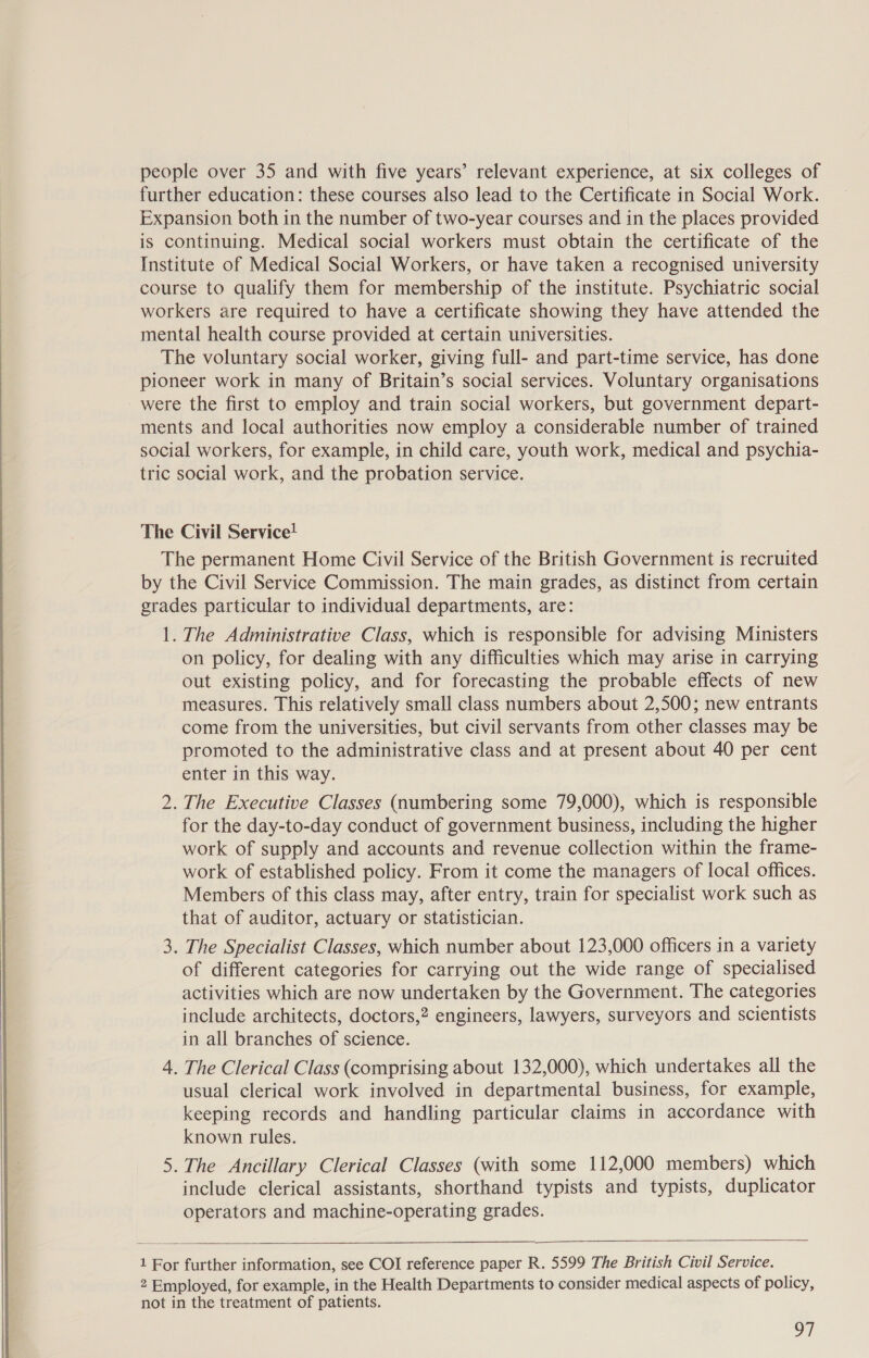    people over 35 and with five years’ relevant experience, at six colleges of further education: these courses also lead to the Certificate in Social Work. Expansion both in the number of two-year courses and in the places provided is continuing. Medical social workers must obtain the certificate of the Institute of Medical Social Workers, or have taken a recognised university course to qualify them for membership of the institute. Psychiatric social workers are required to have a certificate showing they have attended the mental health course provided at certain universities. The voluntary social worker, giving full- and part-time service, has done pioneer work in many of Britain’s social services. Voluntary organisations were the first to employ and train social workers, but government depart- ments and local authorities now employ a considerable number of trained social workers, for example, in child care, youth work, medical and psychia- tric social work, and the probation service. The Civil Service! The permanent Home Civil Service of the British Government is recruited by the Civil Service Commission. The main grades, as distinct from certain grades particular to individual departments, are: 1. The Administrative Class, which is responsible for advising Ministers on policy, for dealing with any difficulties which may arise in carrying out existing policy, and for forecasting the probable effects of new measures. This relatively small class numbers about 2,500; new entrants come from the universities, but civil servants from other classes may be promoted to the administrative class and at present about 40 per cent enter in this way. 2. The Executive Classes (numbering some 79,000), which is responsible for the day-to-day conduct of government business, including the higher work of supply and accounts and revenue collection within the frame- work of established policy. From it come the managers of local offices. Members of this class may, after entry, train for specialist work such as that of auditor, actuary or statistician. . The Specialist Classes, which number about 123,000 officers in a variety of different categories for carrying out the wide range of specialised activities which are now undertaken by the Government. The categories include architects, doctors,? engineers, lawyers, surveyors and scientists in all branches of science. 4. The Clerical Class (comprising about 132,000), which undertakes all the usual clerical work involved in departmental business, for example, keeping records and handling particular claims in accordance with known rules. .The Ancillary Clerical Classes (with some 112,000 members) which include clerical assistants, shorthand typists and typists, duplicator operators and machine-operating grades. Go Nn   1 For further information, see COI reference paper R. 5599 The British Civil Service. 2 Employed, for example, in the Health Departments to consider medical aspects of policy, not in the treatment of patients. |