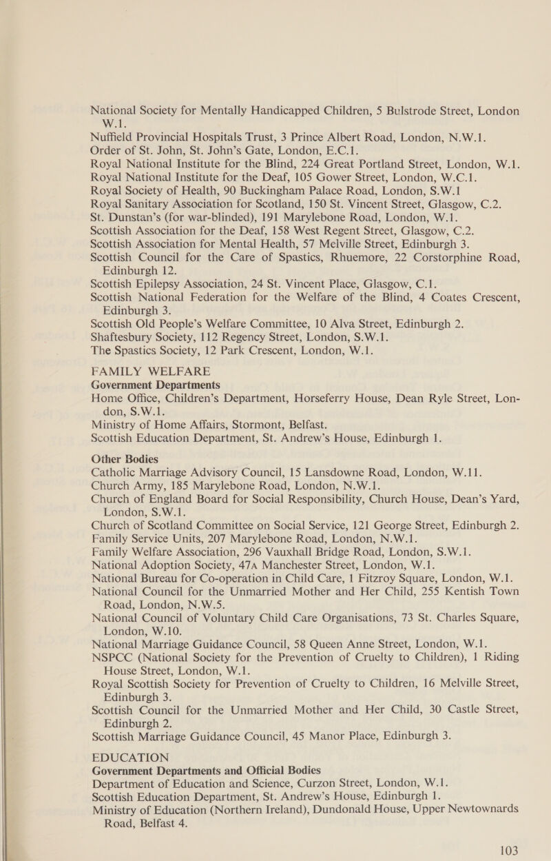  National Society for Mentally Handicapped Children, 5 Bulstrode Street, London Nuffield Provincial Hospitals Trust, 3 Prince Albert Road, London, N.W.1. Order of St. John, St. John’s Gate, London, E.C.1. Royal National Institute for the Deaf, 105 Gower Street, London, W.C.1. St. Dunstan’s (for war-blinded), 191 Marylebone Road, London, W.1. Scottish Council for the Care of Spastics, Rhuemore, 22 Corstorphine Road, Edinburgh 12. Scottish National Federation for the Welfare of the Blind, 4 Coates Crescent, Edinburgh 3. Scottish Old People’s Welfare Committee, 10 Alva Street, Edinburgh 2. FAMILY WELFARE Home Office, Children’s Department, Horseferry House, Dean Ryle Street, Lon- Ministry of Home Affairs, Stormont, Belfast. Catholic Marriage Advisory Council, 15 Lansdowne Road, London, W.11. Church Army, 185 Marylebone Road, London, N.W.1. Church of England Board for Social Responsibility, Church House, Dean’s Yard, London, S.W.1. Church of Scotland Committee on Social Service, 121 George Street, Edinburgh 2. Family Service Units, 207 Marylebone Road, London, N.W.1. Family Welfare Association, 296 Vauxhall Bridge Road, London, S.W.1. National Bureau for Co-operation in Child Care, 1 Fitzroy Square, London, W.1. National Council for the Unmarried Mother and Her Child, 255 Kentish Town Road, London, N.W.5S. National Council of Voluntary Child Care Organisations, 73 St. Charles Square, London, W.10. National Marriage Guidance Council, 58 Queen Anne Street, London, W.1. NSPCC (National Society for the Prevention of Cruelty to Children), 1 Riding House Street, London, W.1. Royal Scottish Society for Prevention of Cruelty to Children, 16 Melville Street, Edinburgh 3. Scottish Council for the Unmarried Mother and Her Child, 30 Castle Street, Edinburgh 2. Scottish Marriage Guidance Council, 45 Manor Place, Edinburgh 3. EDUCATION Government Departments and Official Bodies Department of Education and Science, Curzon Street, London, W.1. Scottish Education Department, St. Andrew’s House, Edinburgh 1. Ministry of Education (Northern Ireland), Dundonald House, Upper Newtownards Road, Belfast 4.