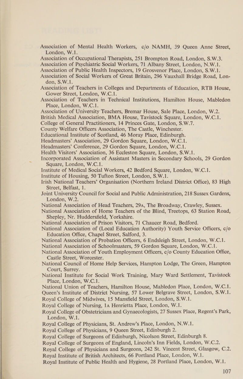    Association of Mental Health Workers, c/o NAMH, 39 Queen Anne Street, London, W.1. Association of Occupational Therapists, 251 Brompton Road, London, S.W.3. Association of Psychiatric Social Workers, 71 Albany Street, London, N.W.1. Association of Public Health Inspectors, 19 Grosvenor Place, London, S.W.1. Association of Social Workers of Great Britain, 296 Vauxhall Bridge Road, Lon- don, S.W.1. Association of Teachers in Colleges and Departments of Education, RTB House, Gower Street, London, W.C.1. Association of Teachers in Technical Institutions, Hamilton House, Mabledon Place, London, W.C.1. Association of University Teachers, Bremar House, Sale Place, London, W.2. British Medical Association, BMA House, Tavistock Square, London, W.C.1. College of General Practitioners, 14 Princes Gate, London, S.W.7. County Welfare Officers Association, The Castle, Winchester. Educational Institute of Scotland, 46 Moray Place, Edinburgh. Headmasters’ Association, 29 Gordon Square, London, W.C.1. Headmasters’ Conference, 29 Gordon Square, London, W.C.1. Health Visitors’ Association, 36 Eccleston Square, London, S.W.1. Incorporated Association of Assistant Masters in Secondary Schools, 29 Gordon Square, London, W.C.1. Institute of Medical Social Workers, 42 Bedford Square, London, W.C.1. Institute of Housing, 50 Tufton Street, London, S.W.1. Irish National Teachers’ Organisation (Northern Ireland District Office), 83 High Street, Belfast, 1. Joint University Council for Social and Public Administration, 218 Sussex Gardens, London, W.2. National Association of Head Teachers, 294, The Broadway, Crawley, Sussex. National Association of Home Teachers of the Blind, Treetops, 63 Station Road, Shepley, Nr. Huddersfield, Yorkshire. National Association of Prison Visitors, 71 Chaucer Road, Bedford. National Association of (Local Education Authority) Youth Service Officers, c/o Education Office, Chapel Street, Salford, 3. National Association of Probation Officers, 6 Endsleigh Street, London, W.C.1. National Association of Schoolmasters, 59 Gordon Square, London, W.C.1. National Association of Youth Employment Officers, c/o County Education Office, Castle Street, Worcester. National Council of Home Help Services, Hampton Lodge, The Green, Hampton Court, Surrey. National Institute for Social Work Training, Mary Ward Settlement, Tavistock Place, London, W.C.1. National Union of Teachers, Hamilton House, Mabledon Place, London, W.C.1. Queen’s Institute of District Nursing, 57 Lower Belgrave Street, London, S.W.1. Royal College of Midwives, 15 Mansfield Street, London, S.W.1. Royal College of Nursing, 14 Henrietta Place, London, W.1. Royal College of Obstetricians and Gynaecologists, 27 Sussex Place, Regent’s Park, London, W.1. Royal College of Physicians, St. Andrew’s Place, London, N.W.1. Royal College of Physicians, 9 Queen Street, Edinburgh 2. Royal College of Surgeons of Edinburgh, Nicolson Street, Edinburgh 8. Royal College of Surgeons of England, Lincoln’s Inn Fields, London, W.C.2. Royal College of Physicians and Surgeons, 242 St. Vincent Street, Glasgow, C.2. Royal Institute of British Architects, 66 Portland Place, London, W.1. Royal Institute of Public Health and Hygiene, 28 Portland Place, London, W.1.