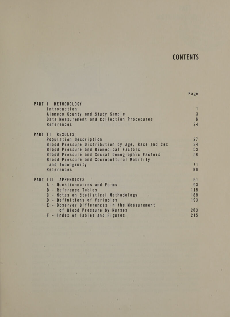 PART PART PART | METHODOLOGY Introduction Alameda County and Study Sample Data Measurement and Collection Procedures References 11 RESULTS Population Description Blood Pressure Distribution by Age, Race and Sex Blood Pressure and Biomedical Factors Blood Pressure and Social Demographic Factors Blood Pressure and Sociocultural Mobility and Incongruity References l11l APPENDICES A - Questionnaires and Forms B - Reference Tables C - Notes on Statistical Methodology D - Definitions of Variables E - Observer Differences in the Measurement of Blood Pressure by Nurses F - Index of Tables and Figures CONTENTS