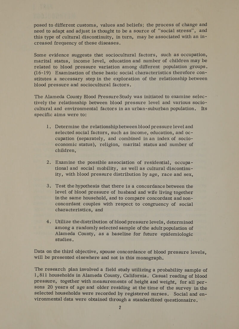 posed to different customs, values and beliefs; the process of change and need to adapt and adjust is thought to be a source of social stress, and this type of cultural discontinuity, in turn, may be associated with an in- creased frequency of these diseases. Some evidence suggests that sociocultural factors, such as occupation, marital status, income level, education and number of children may be related to blood pressure variation among different population groups. (16-19) Examination of these basic social characteristics therefore con- stitutes a necessary step in the exploration of the relationship between blood pressure and sociocultural factors. The Alameda County Blood Pressure Study was initiated to examine selec- tively the relationship between blood pressure level and various socio- cultural and environmental factors in an urban-suburban population. Its specific aims were to: 1, Determine the relationship between blood pressure level and selected social factors, such as income, education, and oc- cupation (separately, and combined in an index of socio- economic status), religion, marital status and number of children, 2. Examine the possible association of residential, occupa- tional and social mobility, as well as cultural discontinu- ity, with blood pressure distribution by age, race and sex, 3. Test the hypothesis that there is a concordance between the level of blood pressure of husband and wife living together inthe same household, and to compare concordant and non- concordant couples with respect to congruency of social characteristics, and 4, Utilize the distribution of blood pressure levels, determined among a randomly selected sample of the adult population of Alameda County, as a baseline for future epidemiologic studies. Data on the third objective, spouse concordance of blood pressure levels, will be presented elsewhere and not in this monograph. The research plan involved a field study utilizing a probability sample of 1,811 households in Alameda County, California. Casual reading of blood pressure, together with measurements of height and weight, for all per- sons 20 years of age and older residing at the time of the survey in the selected households were recorded by registered nurses. Social and en- vironmental data were obtained through a standardized questionnaire.