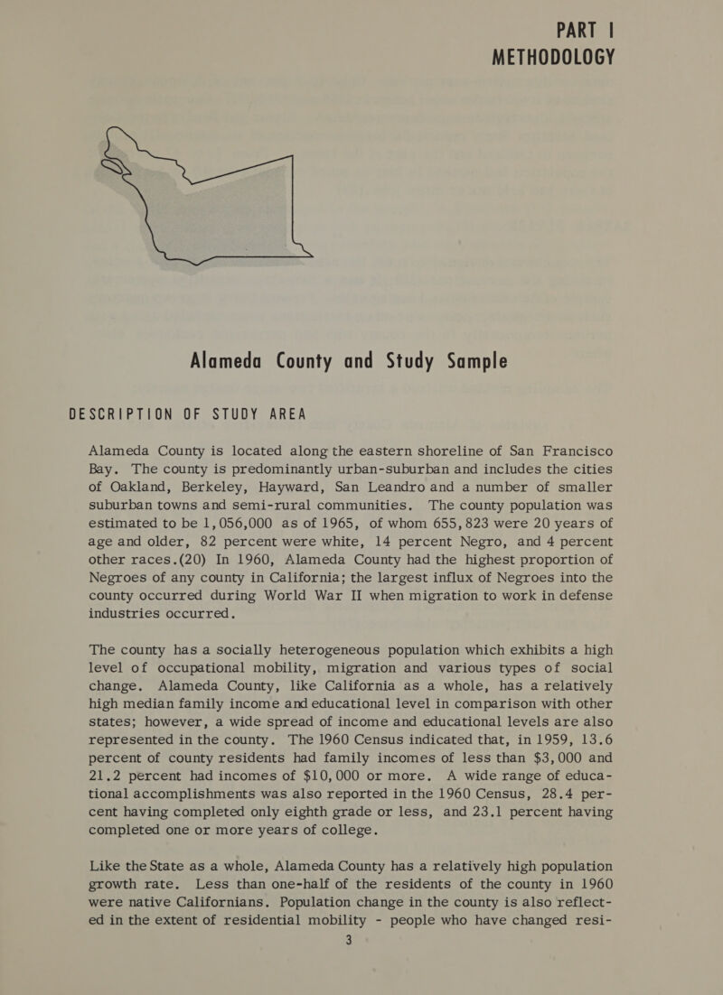 METHODOLOGY Alameda County and Study Sample DESCRIPTION OF STUDY AREA Alameda County is located along the eastern shoreline of San Francisco Bay. ‘The county is predominantly urban-suburban and includes the cities of Oakland, Berkeley, Hayward, San Leandro and a number of smaller suburban towns and semi-rural communities. The county population was estimated to be 1,056,000 as of 1965, of whom 655, 823 were 20 years of age and older, 82 percent were white, 14 percent Negro, and 4 percent other races.(20) In 1960, Alameda County had the highest proportion of Negroes of any county in California; the largest influx of Negroes into the county occurred during World War II when migration to work in defense industries occurred. The county has a socially heterogeneous population which exhibits a high level of occupational mobility, migration and various types of social change. Alameda County, like California as a whole, has a relatively high median family income and educational level in comparison with other states; however, a wide spread of income and educational levels are also represented in the county. The 1960 Census indicated that, in 1959, 13.6 percent of county residents had family incomes of less than $3,000 and 21.2 percent had incomes of $10,000 or more. A wide range of educa- tional accomplishments was also reported in the 1960 Census, 28.4 per- cent having completed only eighth grade or less, and 23.1 percent having completed one or more years of college. Like the State as a whole, Alameda County has a relatively high population growth rate. Less than one-half of the residents of the county in 1960 were native Californians. Population change in the county is also reflect- ed in the extent of residential mobility - people who have changed resi-