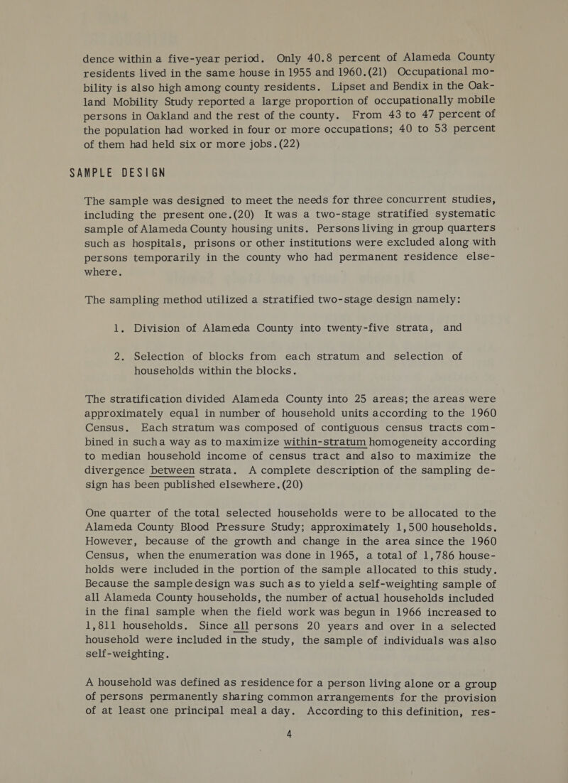 dence within a five-year period. Only 40.8 percent of Alameda County residents lived in the same house in 1955 and 1960.(21) Occupational mo- bility is also high among county residents. Lipset and Bendix in the Oak- land Mobility Study reported a large proportion of occupationally mobile persons in Oakland and the rest of the county. From 43 to 47 percent of the population had worked in four or more occupations; 40 to 53 percent of them had held six or more jobs. (22) SAMPLE DESIGN The sample was designed to meet the needs for three concurrent studies, including the present one.(20) It was a two-stage stratified systematic sample of Alameda County housing units. Persons living in group quarters such as hospitals, prisons or other institutions were excluded along with persons temporarily in the county who had permanent residence else- where. The sampling method utilized a stratified two-stage design namely: 1. Division of Alameda County into twenty-five strata, and 2. Selection of blocks from each stratum and selection of households within the blocks. The stratification divided Alameda County into 25 areas; the areas were approximately equal in number of household units according to the 1960 Census. Each stratum was composed of contiguous census tracts com- bined in sucha way as to maximize within-stratum homogeneity according to median household income of census tract and also to maximize the divergence between strata. A complete description of the sampling de- sign has been published elsewhere. (20) One quarter of the total selected households were to be allocated to the Alameda County Blood Pressure Study; approximately 1,500 households. However, because of the growth and change in the area since the 1960 Census, when the enumeration was done in 1965, a total of 1,786 house- holds were included in the portion of the sample allocated to this study. Because the sample design was such as to yielda self-weighting sample of all Alameda County households, the number of actual households included in the final sample when the field work was begun in 1966 increased to 1,811 households. Since all persons 20 years and over in a selected household were included in the study, the sample of individuals was also self-weighting. A household was defined as residence for a person living alone or a group of persons permanently sharing common arrangements for the provision of at least one principal meal aday. According to this definition, res-