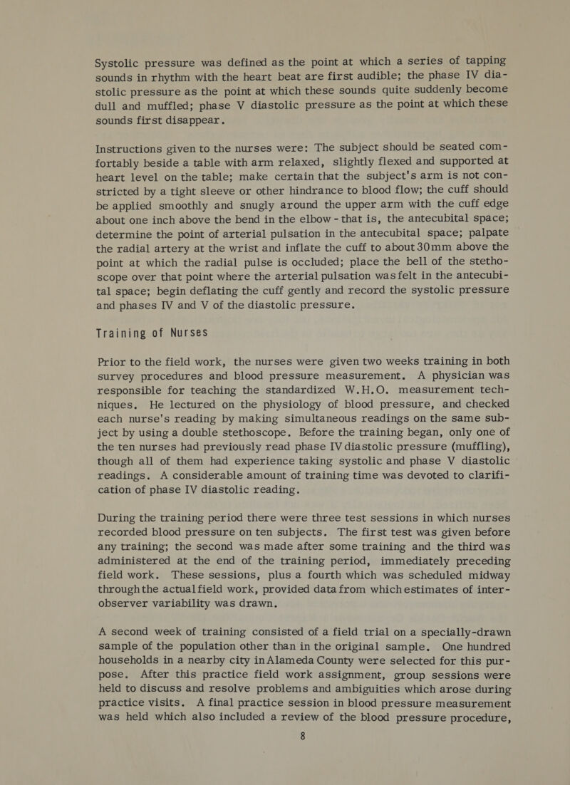 Systolic pressure was defined as the point at which a series of tapping sounds in rhythm with the heart beat are first audible; the phase IV dia- stolic pressure as the point at which these sounds quite suddenly become dull and muffled; phase V diastolic pressure as the point at which these sounds first disappear. Instructions given to the nurses were: The subject should be seated com- fortably beside a table with arm relaxed, slightly flexed and supported at heart level on the table; make certain that the subject's arm is not con- stricted by a tight sleeve or other hindrance to blood flow; the cuff should be applied smoothly and snugly around the upper arm with the cuff edge about one inch above the bend in the elbow - that is, the antecubital space; determine the point of arterial pulsation in the antecubital space; palpate the radial artery at the wrist and inflate the cuff to about 30mm above the point at which the radial pulse is occluded; place the bell of the stetho- scope over that point where the arterial pulsation was felt in the antecubi- tal space; begin deflating the cuff gently and record the systolic pressure and phases IV and V of the diastolic pressure. Training of Nurses Prior to the field work, the nurses were given two weeks training in both survey procedures and blood pressure measurement. A physician was responsible for teaching the standardized W.H.O. measurement tech- niques. He lectured on the physiology of blood pressure, and checked each nurse's reading by making simultaneous readings on the same sub- ject by using a double stethoscope. Before the training began, only one of the ten nurses had previously read phase IV diastolic pressure (muffling), though all of them had experience taking systolic and phase V diastolic readings. A considerable amount of training time was devoted to clarifi- cation of phase IV diastolic reading. During the training period there were three test sessions in which nurses recorded blood pressure on ten subjects. The first test was given before any training; the second was made after some training and the third was administered at the end of the training period, immediately preceding field work. These sessions, plus a fourth which was scheduled midway throughthe actualfield work, provided data from whichestimates of inter- observer variability was drawn. A second week of training consisted of a field trial on a specially-drawn sample of the population other than in the original sample. One hundred households in a nearby city inAlameda County were selected for this pur- pose, After this practice field work assignment, group sessions were held to discuss and resolve problems and ambiguities which arose during practice visits. A final practice session in blood pressure measurement was held which also included a review of the blood pressure procedure,