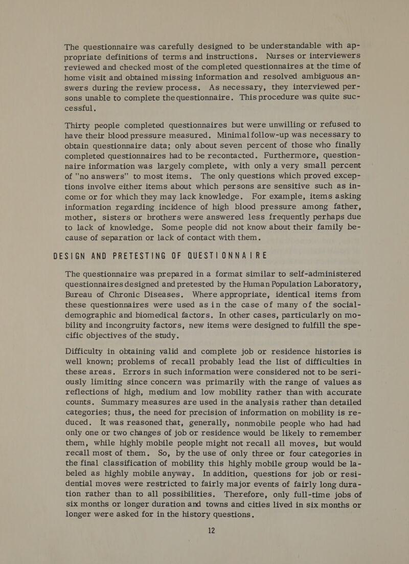 The questionnaire was carefully designed to be understandable with ap- propriate definitions of terms and instructions. Nurses or interviewers reviewed and checked most of the completed questionnaires at the time of home visit and obtained missing information and resolved ambiguous an- swers during the review process. As necessary, they interviewed per- sons unable to complete the questionnaire. This procedure was quite suc- cessful. Thirty people completed questionnaires but were unwilling or refused to have their blood pressure measured. Minimalfollow-up was necessary to obtain questionnaire data; only about seven percent of those who finally completed questionnaires had to be recontacted. Furthermore, question- naire information was largely complete, with only a very small percent of no answers to most items. The only questions which proved excep- tions involve either items about which persons are sensitive such as in- come or for which they may lack knowledge. For example, items asking information regarding incidence of high blood pressure among father, mother, sisters or brothers were answered less frequently perhaps due to lack of knowledge. Some people did not know about their family be- cause of separation or lack of contact with them. DESIGN AND PRETESTING OF QUESTIONNAIRE The questionnaire was prepared in a format similar to self-administered questionnaires designed and pretested by the Human Population Laboratory, Bureau of Chronic Diseases. Where appropriate, identical items from these questionnaires were used asin the case of many of the social- demographic and biomedical factors. In other cases, particularly on mo- bility and incongruity factors, new items were designed to fulfill the spe- cific objectives of the study. Difficulty in obtaining valid and complete job or residence histories is well known; problems of recall probably lead the list of difficulties in these areas, Errors in such information were considered not to be seri- ously limiting since concern was primarily with the range of values as reflections of high, medium and low mobility rather than with accurate counts. Summary measures are used in the analysis rather than detailed categories; thus, the need for precision of information on mobility is re- duced. It was reasoned that, generally, nonmobile people who had had only one or two changes of job or residence would be likely to remember them, while highly mobile people might not recall all moves, but would recall most of them. So, by the use of only three or four categories in the final classification of mobility this highly mobile group would be la- beled as highly mobile anyway. In addition, questions for job or resi- dential moves were restricted to fairly major events of fairly long dura- tion rather than to all possibilities. Therefore, only full-time jobs of six months or longer duration and towns and cities lived in six months or longer were asked for in the history questions.