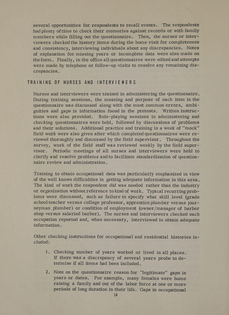 several opportunities for respondents to recall events. The respondents had plenty of time to check their memories against records or with family members while filling out the questionnaire. Then, the nurses or inter- viewers checked the history items during the home visit for completeness and consistency, interviewing individuals about any discrepancies. Notes of explanation for missing years or incomplete data were also made on theform. Finally, in the office all questionnaires were edited and attempts were made by telephone or follow-up visits to resolve any remaining dis- crepancies. TRAINING OF NURSES AND INTERVIEWERS Nurses and interviewers were trained in administering the questionnaire. During training sessions, the meaning and purpose of each item in the questionnaire was discussed along with the most common errors, ambi- guities and gaps in information found in the pretests. Written instruc- tions were also provided. Role-playing sessions in administering and checking questionnaires were held, followed by discussions of problems and their solutions. Additional practice and training in a week of mock field work were also given after which completed questionnaires were re- viewed thoroughly and discussed by the field supervisor. Throughout the survey, work.of the field staff was reviewed weekly by the field super- visor. Periodic meetings of all nurses and interviewers were held to clarify and resolve problems andto facilitate standardization of question- naire review and administration. Training to obtain occupational data was particularly emphasized in view of the well known difficulties in getting adequate information in this area. The kind of work the respondent did was needed rather than the industry or organization without reference tokind of work. Typical recurring prob- lems were discussed, such as failure to specify what skill level (grade schoolteacher versus college professor, apprentice plumber versus jour- neyman plumber) or condition of employment (owner/manager of barber shop versus salaried barber). The nurses and interviewers checked each occupation reported and, when necessary, interviewed to obtain adequate information. Other checking instructions for occupational and residential histories in- cluded: 1, Checking number of years worked or lived in all places. If there was a discrepancy of several years probe to de- termine if all items had been included. 2. Note on the questionnaire reason for legitimate gaps in years or dates. For example, many females were home raising a family and out of the labor force at one or more periods of long duration in their life. Gaps in occupational