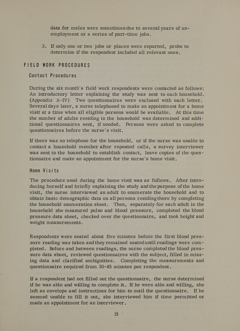 data for males were sometimes due to several years of un- employment or a series of part-time jobs. 3. If only one or two jobs or places were reported, probe to determine if the respondent included all relevant ones. FIELD WORK PROCEDURES Contact Procedures During the six month's field work respondents were contacted as follows: An introductory letter explaining the study was sent to each household. (Appendix A-IV) ‘Two questionnaires were enclosed with each letter. Several days later, a nurse telephoned to make an appointment for a home visit at a time when all eligible persons would be available. At this time the number of adults residing in the household was determined and addi- tional questionnaires sent, if needed. Persons were asked to complete questionnaires before the nurse's visit. If there was no telephone for the household, or if the nurse was unable to contact a household member after repeated calls, a survey interviewer was sent to the household to establish contact, leave copies of the ques- tionnaire and make an appointment for the nurse's home visit. Home Visits The procedure used during the home visit was as follows. After intro- ducing herself and briefly explaining the study andthe purpose ofthe home visit, the nurse interviewed an adult to enumerate the household and to obtain basic demographic data on all persons residingthere by completing the household enumeration sheet. ‘Then, separately for each adult in the household she measured pulse and blood pressure, completed the blood pressure data sheet, checked over the questionnaire, and took height and weight measurements. Respondents were seated about five minutes before the first blood pres- sure reading was taken andthey remained seated until readings were com- pleted. Before and between readings, the nurse completed the blood pres- sure data sheet, reviewed questionnaires with the subject, filled in miss- ing data and clarified ambiguities. Completing the measurements and questionnaire required from 30-45 minutes per respondent. If a respondent had not filled out the questionnaire, the nurse determined if he was able and willing to complete it. If he were able and willing, she left an envelope and instructions for him to mail the questionnaire. If he seemed unable to fill it out, she interviewed him if time permitted or made an appointment for an interviewer.