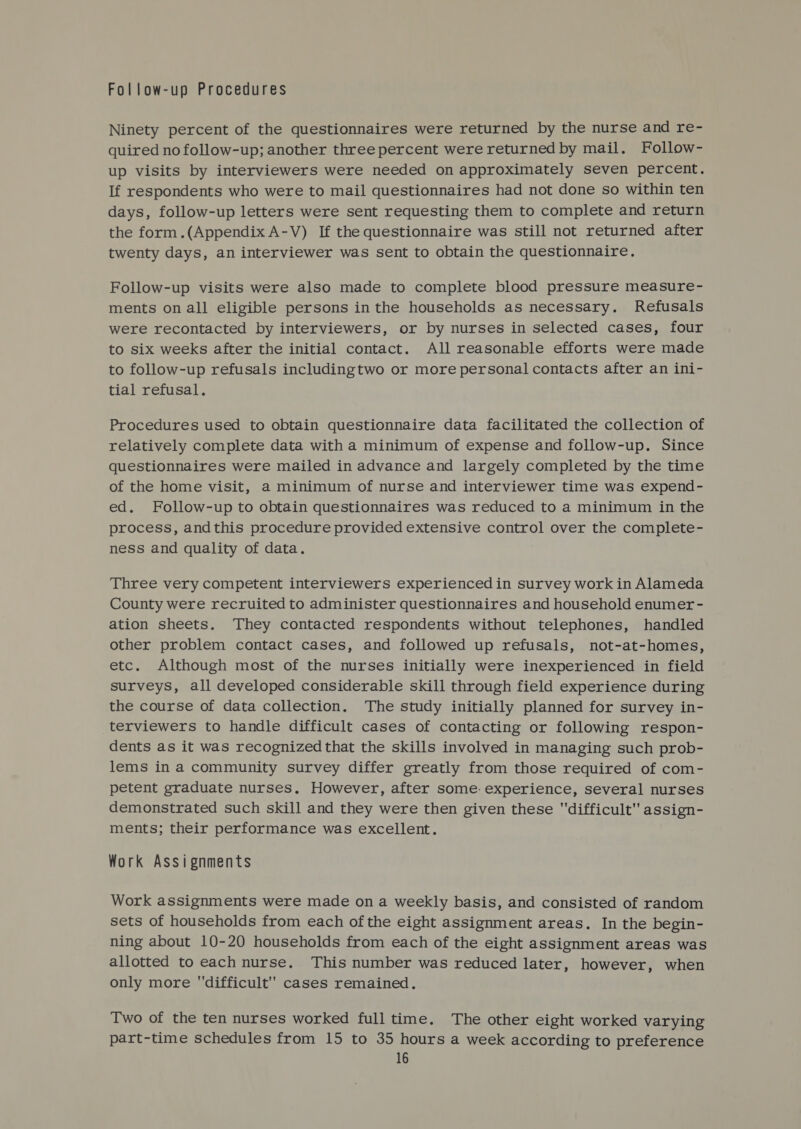Follow-up Procedures Ninety percent of the questionnaires were returned by the nurse and re- quired no follow-up; another three percent were returned by mail. Follow- up visits by interviewers were needed on approximately seven percent. If respondents who were to mail questionnaires had not done so within ten days, follow-up letters were sent requesting them to complete and return the form.(Appendix A-V) If the questionnaire was still not returned after twenty days, an interviewer was sent to obtain the questionnaire. Follow-up visits were also made to complete blood pressure measure- ments on all eligible persons in the households as necessary. Refusals were recontacted by interviewers, or by nurses in selected cases, four to six weeks after the initial contact. All reasonable efforts were made to follow-up refusals includingtwo or more personal contacts after an ini- tial refusal. Procedures used to obtain questionnaire data facilitated the collection of relatively complete data with a minimum of expense and follow-up. Since questionnaires were mailed in advance and largely completed by the time of the home visit, a minimum of nurse and interviewer time was expend- ed. Follow-up to obtain questionnaires was reduced to a minimum in the process, andthis procedure provided extensive control over the complete- ness and quality of data. Three very competent interviewers experienced in survey work in Alameda County were recruited to administer questionnaires and household enumer- ation sheets. ‘They contacted respondents without telephones, handled other problem contact cases, and followed up refusals, not-at-homes, etc. Although most of the nurses initially were inexperienced in field surveys, all developed considerable skill through field experience during the course of data collection. The study initially planned for survey in- terviewers to handle difficult cases of contacting or following respon- dents as it was recognized that the skills involved in managing such prob- lems in a community survey differ greatly from those required of com- petent graduate nurses. However, after some: experience, several nurses demonstrated such skill and they were then given these difficult assign- ments; their performance was excellent. Work Assignments Work assignments were made on a weekly basis, and consisted of random sets of households from each of the eight assignment areas. In the begin- ning about 10-20 households from each of the eight assignment areas was allotted to each nurse. This number was reduced later, however, when only more difficult cases remained. Two of the ten nurses worked full time. The other eight worked varying part-time schedules from 15 to 35 hours a week according to preference