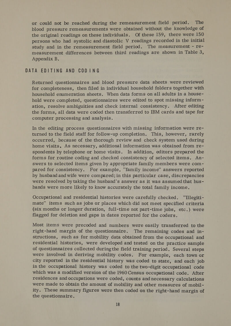 or could not be reached during the remeasurement field period. The blood pressure remeasurements were obtained without the knowledge of the original readings on these individuals. Of these 159, there were 150 persons who had systolic and diastolic V readings recorded in the initial study and in the remeasurement field period. The measurement - re- measurement differences between third readings are shown in Table 3, Appendix B. DATA EDITING AND CODING Returned questionnaires and blood pressure data sheets were reviewed for completeness, then filed in individual household folders together with household enumeration sheets. When data forms on all adults in a house- hold were completed, questionnaires were edited to spot missing inform - ation, resolve ambiguities and check internal consistency. After editing the forms, all data were coded then transferred to IBM cards and tape for computer processing and analysis. In the editing process questionnaires with missing information were re- turned to the field staff for follow-up completion. This, however, rarely occurred, because of the thorough review and check system used during home visits, As necessary, additional information was obtained from re- spondents by telephone or home visits. In addition, editors prepared the forms for routine coding and checked consistency of selected items. An- Swers to selected items given by appropriate family members were com- pared for consistency. For example, family income answers reported by husband and wife were compared; in this particular case, discrepancies were resolved by taking the husband's answer as it was assumed that hus- bands were more likely to know accurately the total family income. Occupational and residential histories were carefully checked. Illegiti- mate items such as jobs or places which did not meet specified criteria (six months or longer duration, full-time not part-time jobs, etc.) were flagged for deletion and gaps in dates reported for the coders. Most items were precoded and numbers were easily transferred to the right-hand margin of the questionnaire. The remaining codes and in- structions, such as for mobility data obtained from the occupational and residential histories, were developed and tested on the practice sample of questionnaires collected during the field training period. Several steps were involved in deriving mobility codes. For example, each town or city reported in the residential history was coded to state, and each job in the occupational history was coded to the two-digit occupational code which was a modified version of the 1960 Census occupational code. After residences and occupations were coded, counts and necessary calculations were made to obtain the amount of mobility and other measures of mobil- ity. These summary figures were then coded on the right-hand margin of the questionnaire.