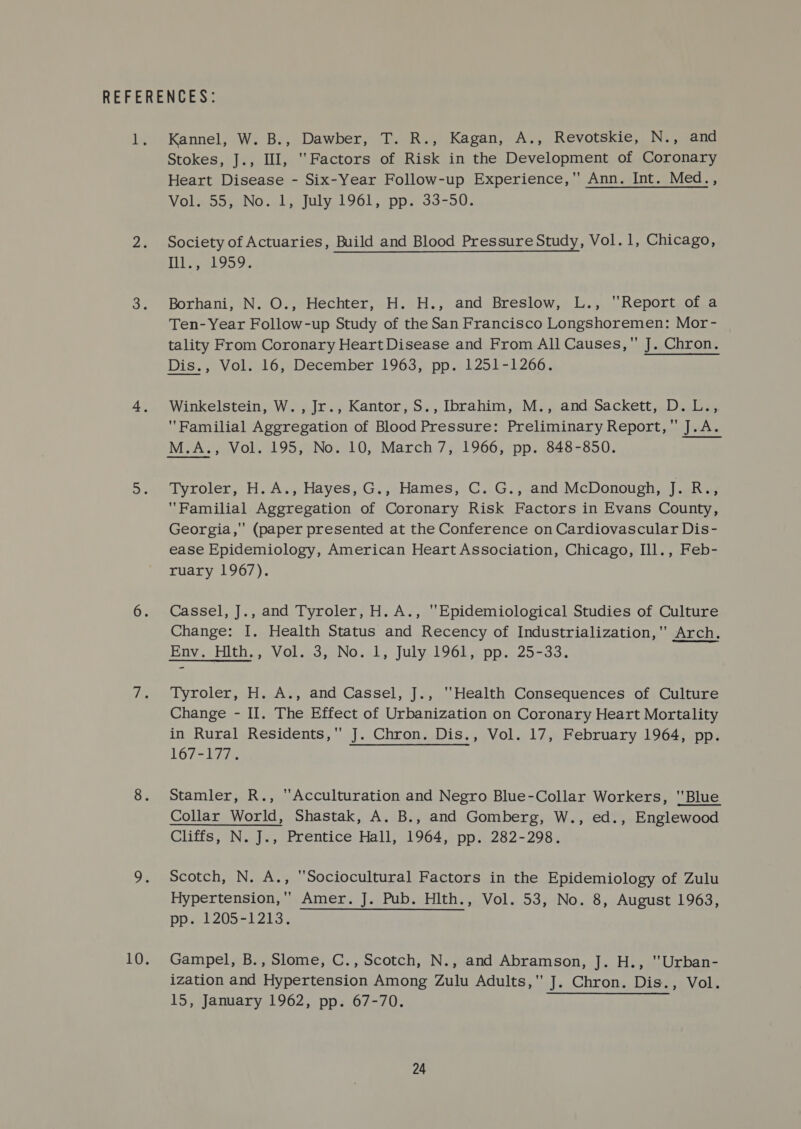 Kannel, W. B., Dawber, T. R., Kagan, A., Revotskie, N., and Stokes, J., Ill, Factors of Risk in the Development of Coronary Heart Disease - Six-Year Follow-up Experience, Ann. Int. Med., Vol. 55, No. 1, July 1961, pp. 33-50. Society of Actuaries, Build and Blood Pressure Study, Vol. 1, Chicago, Tee 959, Borhani, N. O., Hechter, H. H., and Breslow, L., Report of a Ten- Year Follow-up Study of the San Francisco Longshoremen: Mor- tality From Coronary Heart Disease and From All Causes, J. Chron. Dis., Vol. 16, December 1963, pp. 1251-1266. Winkelstein, W. , Jr., Kantor, S., Ibrahim, M., and Sackett, D. L., Familial Aggregation of Blood Pressure: Preliminary Report, J.A. M.A., Vol. 195, No. 10, March7, 1966, pp. 848-850. Tyroler, H.A., Hayes, G., Hames, C. G., and McDonough, J. R., Familial Aggregation of Coronary Risk Factors in Evans County, Georgia, (paper presented at the Conference on Cardiovascular Dis- ease Epidemiology, American Heart Association, Chicago, Ill., Feb- ruary 1967). Cassel, J., and Tyroler, H. A., Epidemiological Studies of Culture Change: I. Health Status and Recency of Industrialization,'' Arch. Env.) Hiths, Vol.o3,-No..1, July:196L,, pp. 25-33. Tyroler, H. A., and Cassel, J., Health Consequences of Culture Change - II. The Effect of Urbanization on Coronary Heart Mortality in Rural Residents, J. Chron. Dis., Vol. 17, February 1964, pp. 167-177. Stamler, R., ‘Acculturation and Negro Blue-Collar Workers, Blue Collar World, Shastak, A. B., and Gomberg, W., ed., Englewood Cliffs, N. J., Prentice Hall, 1964, pp. 282-298. Scotch, N. A., Sociocultural Factors in the Epidemiology of Zulu Hypertension,'' Amer. J. Pub. Hlth., Vol. 53, No. 8, August 1963, pp. 1205-1213. Gampel, B., Slome, C., Scotch, N., and Abramson, J. H., Urban- ization and Hypertension Among Zulu Adults, J. Chron. Dis., Vol. 15, January 1962, pp. 67-70.