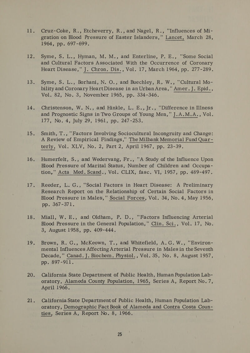 Cruz-Coke, R., Etcheverry, R., and Nagel, R., Influences of Mi- gration on Blood Pressure of Easter Islanders,'' Lancet, March 28, 1964, pp. 697-699. syme, o. L., Hyman, M.'M., and Enterline, P. E., ‘Some Social and Cultural Factors Associated With the Occurrence of Coronary Heart Disease, J. Chron. Dis., Vol. 17, March 1964, pp. 277-289. Syme, S. L., Borhani, N. O., and Buechley, R. W., Cultural Mo- bility and Coronary Heart Disease in an Urban Area,’ Amer. J. Epid., Vol. 82, No. 3, November 1965, pp. 334-346. Christenson, W...N., and, Hinkle, L..E., Jr.,. Difference in [lIness and Prognostic Signs in Two Groups of Young Men, J.A.M.A., Vol. DRL WN a4 Julyez9,) 1961. ppi24/-253. Smith, T., ''Factors Involving Sociocultural Incongruity and Change: A Review of Empirical Findings, The Milbank Memorial Fund Quar - terly, Vol. XLV, No. 2, Part 2, April 1967, pp. 23-39. Humerfelt, S., and Wedervang, Fr., ''A Study of the Influence Upon Blood Pressure of Marital Status, Number of Children and Occupa- tion,'' Acta. Med. Scand., Vol. CLIX, fasc. VI, 1957, pp. 489-497. Reeder, L. G., Social Factors in Heart Disease: A Preliminary Research Report on the Relationship of Certain Social Factors in Blood Pressure in Males, Social Forces, Vol. 34, No. 4, May 1956, pp. 367-371. Miall, W. E., and Oldham, P. D., Factors Influencing Arterial Blood Pressure in the General Population,'' Clin. Sci., Vol. 17, No. 3, August 1958, pp. 409-444. Brown, R. G., McKeown, T., and Whitefield, A.G. W., Environ- mental Influences Affecting Arterial Pressure in Malesin the Seventh Decade, Canad. J. Biochem. Physiol., Vol. 35, No. 8, August 1957, Poec9/-91 1s California State Department of Public Health, Human Population Lab- oratory, Alameda County Population, 1965, Series A, Report No.7, April 1966. California State Department of Public Health, Human Population Lab- oratory, Demographic Fact Book of Alameda and Contra Costa Coun- ties, Series A, Report No. 8, 1966.
