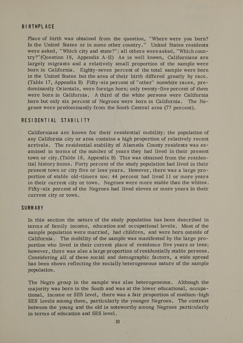 BIRTHPLACE Place of birth was obtained from the question, ''Where were you born? In the United States or in some other country. United States residents were asked, ''Which city and state?'; all others wereasked, Which coun- try?(Question 18, Appendix A-II) As is well known, Californians are largely migrants and a relatively small proportion of the sample were born in California. Eighty-seven percent of the total sample were born in the United States but the area of their birth differed greatly by race. (Table 17, Appendix B) Fifty-six percent of other'' nonwhite races, pre- dominantly Orientals, were foreign born; only twenty-five percent of them were born in California. A third of the white persons were California born but only six percent of Negroes were born in California. The Ne- groes were predominantly from the South Central area (77 percent). RESIDENTIAL STABILITY Californians are known for their residential mobility; the population of any California city or area contains a high proportion of relatively recent arrivals. The residential stability of Alameda County residents was ex- amined in terms of the number of years they had lived in their present town or city.(Table 18, Appendix B) This was obtained from the residen- tial history items. Forty percent of the study population had lived in their present town or city five or less years. However, there was a large pro- portion of stable old-timers too; 44 percent had lived 11 or more years in their current city or town. Negroes were more Stable than the whites. Fifty-six percent of the Negroes had lived eleven or more years in their current city or town. SUMMARY In this section the nature of the study population has been described in terms of family income, education and occupational levels. Most of the sample population were married, had children, and were born outside of California. The mobility of the sample was manifested by the large pro- portion who lived in their current place of residence five years or less; however, there was also a large proportion of residentially stable persons. Considering all of these social and demographic factors, a wide spread has been shown reflecting the socially heterogeneous nature of the sample population. The Negro group in the sample was also heterogeneous. Although the majority was born in the South and was at the lower educational, occupa- tional, income or SES level, there was a fair proportion of medium -high SES levels among them, particularly the younger Negroes. The contrast between the young and the old is noteworthy among Negroes particularly in terms of education and SES level.