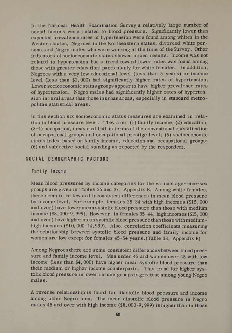 In the National Health Examination Survey a relatively large number of social factors were related to blood pressure. Significantly lower than expected prevalence rates of hypertension were found among whites in the Western states, Negroes in the Northeastern states, divorced white per- sons, and Negro males who were working at the time of theSurvey. Other indicators of socioeconomic status showed mixed results. Income was not related to hypertension but a trend toward lower rates was found among those with greater education; particularly for white females. In addition, Negroes with a very low educational level (less than 5 years) or income level (less than $2,000) had significantly higher rates of hypertension. Lower socioeconomic status groups appear to have higher prevalence rates of hypertension. Negro males had significantly higher rates of hyperten- sion inruralareas than those inurbanareas, especially in standard metro- politan statistical areas. In this section six socioeconomic status measures are examined in rela- tion to blood pressure level. They are: (1) family income; (2) education; (3-4) occupation, measured bothin terms of the conventional classification of occupational groups and occupational prestige level; (5) socioeconomic status index based on family income, education and occupational groups; (6) and subjective social standing as reported by the respondent. SOCIAL DEMOGRAPHIC FACTORS Family Income Mean blood pressures by income categories for the various age-race-sex groups are given in Tables 36 and 37, Appendix B. Among white females, there seem to be few and inconsistent differences in mean blood pressure by income level. For example, females 25-34 with high incomes ($15, 000 and over) have lower mean systolic blood pressure than those with medium income ($8,000-9,999). However, in females 35-44, highincomes ($15, 000 and over) have higher mean systolic blood pressure than those with medium - high incomes ($10, 000-14,999). Also, correlation coefficients measuring the relationship between systolic blood pressure and family income for women are low except for females 45-54 years.(Table 38, Appendix B) Among Negroes there are some consistent differences between blood pres- sure and family income level. Men under 45 and women over 45 with low income (less than $4,000) have higher mean systolic blood pressure than their medium or higher income counterparts. This trend for higher sys- tolic blood pressure in lower income groups is greatest among young Negro males. A reverse relationship is found for diastolic blood pressure and income among older Negro men. The mean diastolic blood pressure in Negro males 45 and over with high income ($8, 000-9, 999) is higher than in those