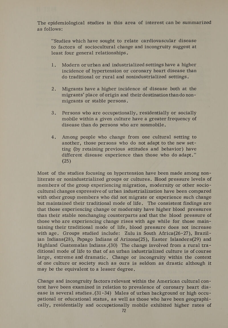 The epidemiological studies in this area of interest can be summarized as follows: Studies which have sought to relate cardiovascular disease to factors of sociocultural change and incongruity suggest at least four general relationships. 1. Modern orurban and industrialized settings have a higher incidence of hypertension or coronary heart disease than do traditional or rural and nonindustrialized settings. 2. Migrants have a higher incidence of disease both at the migrants’ place of origin and their destination than do non- migrants or stable persons. 3. Persons who are occupationally, residentially or socially mobile within a given culture have a greater frequency of disease than do persons who are nonmobile. 4, Among people who change from one cultural setting to another, those persons who do not adapt to the new set- ting (by retaining previous attitudes and behavior) have different disease experience than those who do adapt. (25) Most of the studies focusing on hypertension have been made among non- literate or nonindustrialized groups or cultures. Blood pressure levels of members of the group experiencing migration, modernity or other socio- cultural changes expressive of urban industrialization have been compared with other group members who did not migrate or experience such change but maintained their traditional mode of life. The consistent findings are that those experiencing change or modernity have higher blood pressures than their stable nonchanging counterparts and that the blood pressure of those who are experiencing change rises with age while for those main- taining their traditional mode of life, blood pressure does not increase with age. Groups studied include: Zulu in South Africa(26-27), Brazil- ian Indians(28), Papago Indians of Arizona(25), Easter Islanders(29) and Highland Guatemalan Indians.(30) The change involved from a rural tra- ditional mode of life to that of an urban industrialized culture is of course large, extreme and dramatic. Change or incongruity within the context of one culture or society such as ours is seldom as drastic although it may be the equivalent to a lesser degree. Change and incongruity factors relevant within the American cultural con- text have been examined in relation to prevalence of coronary heart dis- ease in several studies.(31-34) Males of urban background or high occu- pational or educational status, as well as those who have been geographi- cally, residentially and occupationally mobile exhibited higher rates of