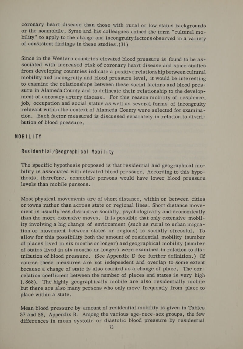 coronary heart disease than those with rural or low status backgrounds or the nonmobile. Syme and his colleagues coined the term cultural mo- bility to apply to the change and incongruity factors observed ina variety of consistent findings in these studies. (31) Since in the Western countries elevated blood pressure is found to be as- sociated with increased risk of coronary heart disease and since studies from developing countries indicate a positive relationship between cultural mobility and incongruity and blood pressure level, it would be interesting to examine the relationships between these social factors and blood pres- sure in Alameda County and to delineate their relationship to the develop- ment of coronary artery disease. For this reason mobility of residence, job, occupation and social status as well as several forms of incongruity relevant within the context of Alameda County were selected for examina - tion. Each factor measured is discussed separately in relation to distri- bution of blood pressure. MOBILITY Residential/Geographical Mobility The specific hypothesis proposed is that residential and geographical mo- bility is associated with elevated blood pressure. According to this hypo- thesis, therefore, nonmobile persons would have lower blood pressure levels than mobile persons. Most physical movements are of short distance, within or between cities or towns rather than across state or regional lines. Short distance move- ment is usuallyless disruptive socially, psychologically and economically than the more extensive moves. It is possible that only extensive mobil- ity involving a big change of environment (such as rurai to urban migra- tion or movement between states or regions) is socially stressful. To allow for this possibility both the amount of residential mobility (number of places lived in six months or longer) and geographical mobility (number of states lived in six months or longer) were examined in relation to dis- tribution of blood pressure. (See Appendix D for further definition.) Of course these measures are not independent and overlap to some extent because a change of state is also counted as a change of place. The cor- relation coefficient between the number of places and states is very high (.868). The highly geographically mobile are also residentially mobile but there are also many persons who only move frequently from place to place within a state. Mean blood pressure by amount of residential mobility is given in Tables 57 and 58, Appendix B. Among the various age-race-sex groups, the few differences in mean systolic or diastolic blood pressure by residential ia