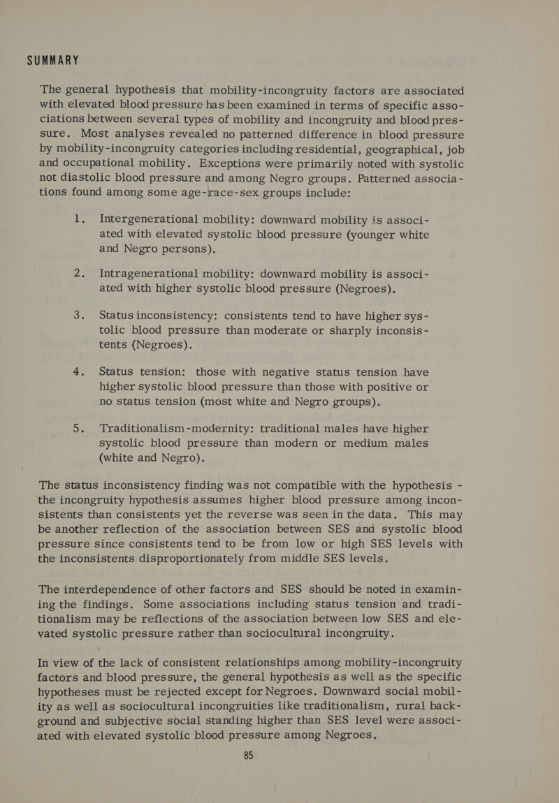 SUMMARY The general hypothesis that mobility-incongruity factors are associated with elevated blood pressure has been examined in terms of specific asso- ciations between several types of mobility and incongruity and blood pres- sure. Most analyses revealed no patterned difference in blood pressure by mobility-incongruity categories including residential, geographical, job and occupational mobility. Exceptions were primarily noted with systolic not diastolic blood pressure and among Negro groups. Patterned associa- tions found among some age-race-sex groups include: 1, Intergenerational mobility: downward mobility is associ- ated with elevated systolic blood pressure (younger white and Negro persons). 2. Intragenerational mobility: downward mobility is associ- ated with higher systolic blood pressure (Negroes). 3. Statusinconsistency: consistents tend to have higher sys- tolic blood pressure than moderate or sharply inconsis- tents (Negroes). 4, Status tension: those with negative status tension have higher systolic blood pressure than those with positive or no status tension (most white and Negro groups). 5. Traditionalism-modernity: traditional males have higher systolic blood pressure than modern or medium males (white and Negro). The status inconsistency finding was not compatible with the hypothesis - the incongruity hypothesis assumes higher blood pressure among incon- sistents than consistents yet the reverse was seen in the data. This may be another reflection of the association between SES and systolic blood pressure since consistents tend to be from low or high SES levels with the inconsistents disproportionately from middle SES levels. The interdependence of other factors and SES should be noted in examin- ing the findings. Some associations including status tension and tradi- tionalism may be reflections of the association between low SES and ele- vated systolic pressure rather than sociocultural incongruity. In view of the lack of consistent relationships among mobility-incongruity factors and blood pressure, the general hypothesis as well as the specific hypotheses must be rejected except for Negroes. Downward social mobil- ity as well as sociocultural incongruities like traditionalism, rural back- ground and subjective social standing higher than SES level were associ- ated with elevated systolic blood pressure among Negroes.