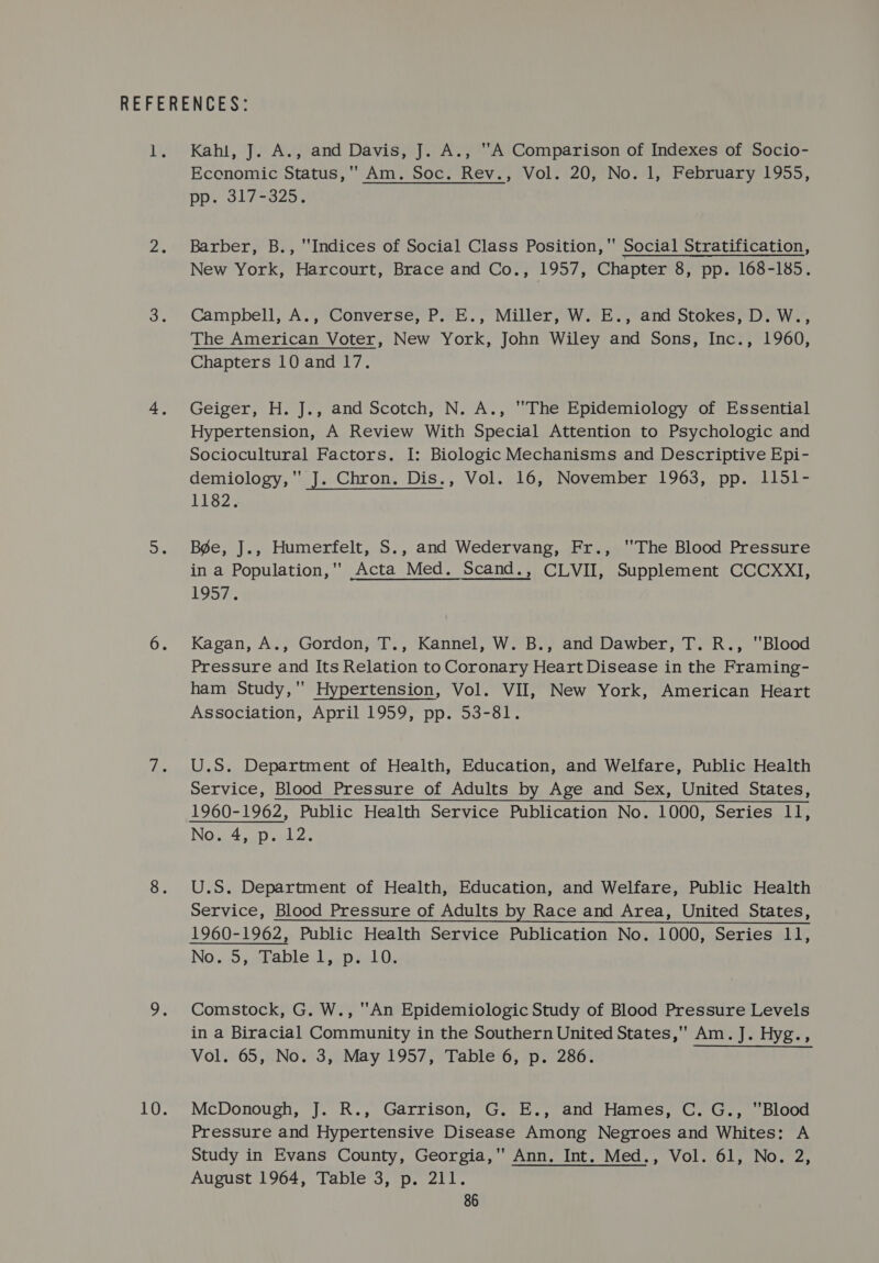 Kahl, J. A., and Davis, J. A., A Comparison of Indexes of Socio- Economic Status, Am. Soc. Rev., Vol. 20, No. 1, February 1955, pp. 317-325, Barber, B., Indices of Social Class Position, Social Stratification, New York, Harcourt, Brace and Co., 1957, Chapter 8, pp. 168-185. Campbell, A., Converse, P..E., Miller, W. E., and Stokes; D. W-, The American Voter, New York, John Wiley and Sons, Inc., 1960, Chapters 10 and 17. Geiger, H. J., and Scotch, N. A., The Epidemiology of Essential Hypertension, A Review With Special Attention to Psychologic and Sociocultural Factors. I: Biologic Mechanisms and Descriptive Epi- demiology, J. Chron. Dis., Vol. 16, November 1963, pp. 1151- 11.82% Bée, J., Humerfelt, S., and Wedervang, Fr., ''The Blood Pressure in a Population,'' Acta Med. Scand., CLVII, Supplement CCCXXI, LOS7.. Kagan, A., Gordon, T., Kannel, W. B., and Dawber, T. R., Blood Pressure and Its Relation to Coronary Heart Disease in the Framing- ham Study,’ Hypertension, Vol. VII, New York, American Heart Association, April 1959, pp. 53-81. U.S. Department of Health, Education, and Welfare, Public Health Service, Blood Pressure of Adults by Age and Sex, United States, No. 4, p. 12. U.S. Department of Health, Education, and Welfare, Public Health Service, Blood Pressure of Adults by Race and Area, United States, No.40 paceolel po relO. Comstock, G. W., An Epidemiologic Study of Blood Pressure Levels in a Biracial Community in the Southern United States, Am. J. Hyg., Vol. 65, No. 3, May 1957, Table 6, p. 286. McDonough, J. R., Garrison, G. E., and Hames, C. G., Blood Pressure and Hypertensive Disease Among Negroes and Whites: A Study in Evans County, Georgia, Ann. Int. Med., Vol. 61, No. 2, August 1964, Table 3, p. 211.