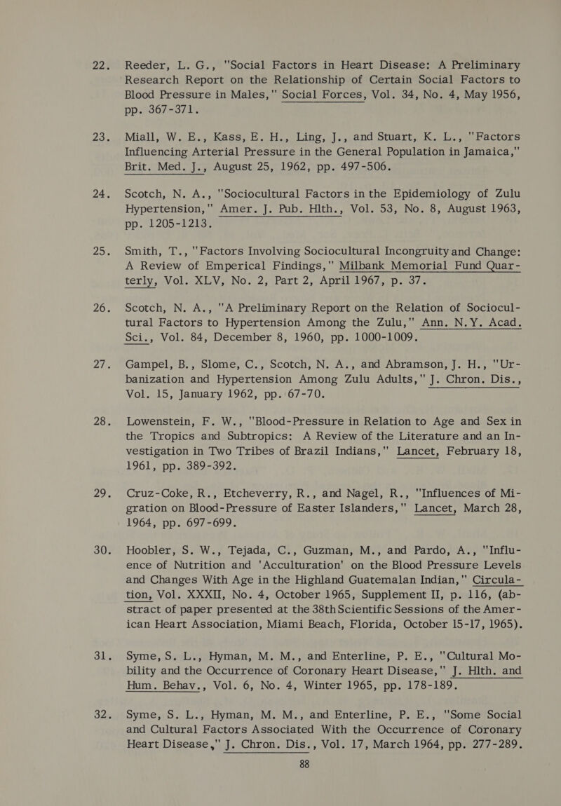 Reeder, L. G., Social Factors in Heart Disease: A Preliminary Research Report on the Relationship of Certain Social Factors to Blood Pressure in Males, Social Forces, Vol. 34, No. 4, May 1956, pp.90867-37 1% Miall, W. E., Kass, E. H., Ling, J., and Stuart, K. L., ‘Factors Influencing Arterial Pressure in the General Population in Jamaica, Brit. Med. J., August 25, 1962, pp. 497-506. Scotch, N. A., Sociocultural Factors in the Epidemiology of Zulu Hypertension, Amer. J. Pub. Hlth., Vol. 53, No. 8, August 1963, pp. 1205-82055 Smith, T., ‘Factors Involving Sociocultural Incongruity and Change: A Review of Emperical Findings,'' Milbank Memorial Fund Quar- terly VOL XLV, NO. 2 ;iPart 2. AD TieuvOsp. s/o Scotch, N. A., A Preliminary Report on the Relation of Sociocul- tural Factors to Hypertension Among the Zulu, Ann. N.Y. Acad. Sci., Vol. 84, December 8, 1960, pp. 1000-1009. Gampel, B., Slome, C., Scotch, N..A., and Abramson, J. H., ~Ur- banization and Hypertension Among Zulu Adults, J. Chron. Dis., Vol. 15, January 1962, pp.'67-70. Lowenstein, F. W., Blood-Pressure in Relation to Age and Sex in the Tropics and Subtropics: A Review of the Literature and an In- vestigation in Two Tribes of Brazil Indians,' Lancet, February 18, 1961, pp. 389-392. Cruz-Coke, R., Etcheverry, R., and Nagel, R., “Influences of Mi- gration on Blood-Pressure of Easter Islanders, Lancet, March 28, 1964, pp. 697-699. Hoobler, S. W., Tejada, C., Guzman, M., and Pardo, A., “Influ- ence of Nutrition and ‘Acculturation’ on the Blood Pressure Levels and Changes With Age in the Highland Guatemalan Indian, Circula- tion, Vol. XXXII, No. 4, October 1965, Supplement II, p. 116, (ab- stract of paper presented at the 38thScientific Sessions of the Amer- ican Heart Association, Miami Beach, Florida, October 15-17, 1965). Syme, S. L., Hyman, M. M., and Enterline, P. E., Cultural Mo- bility and the Occurrence of Coronary Heart Disease, J. Hlth. and Hum. Behav., Vol. 6, No. 4, Winter 1965, pp. 178-189. Syme, S. L., Hyman, M. M., and Enterline, P. E., ‘Some Social and Cultural Factors Associated With the Occurrence of Coronary Heart Disease,' J. Chron. Dis., Vol. 17, March 1964, pp. 277-289.